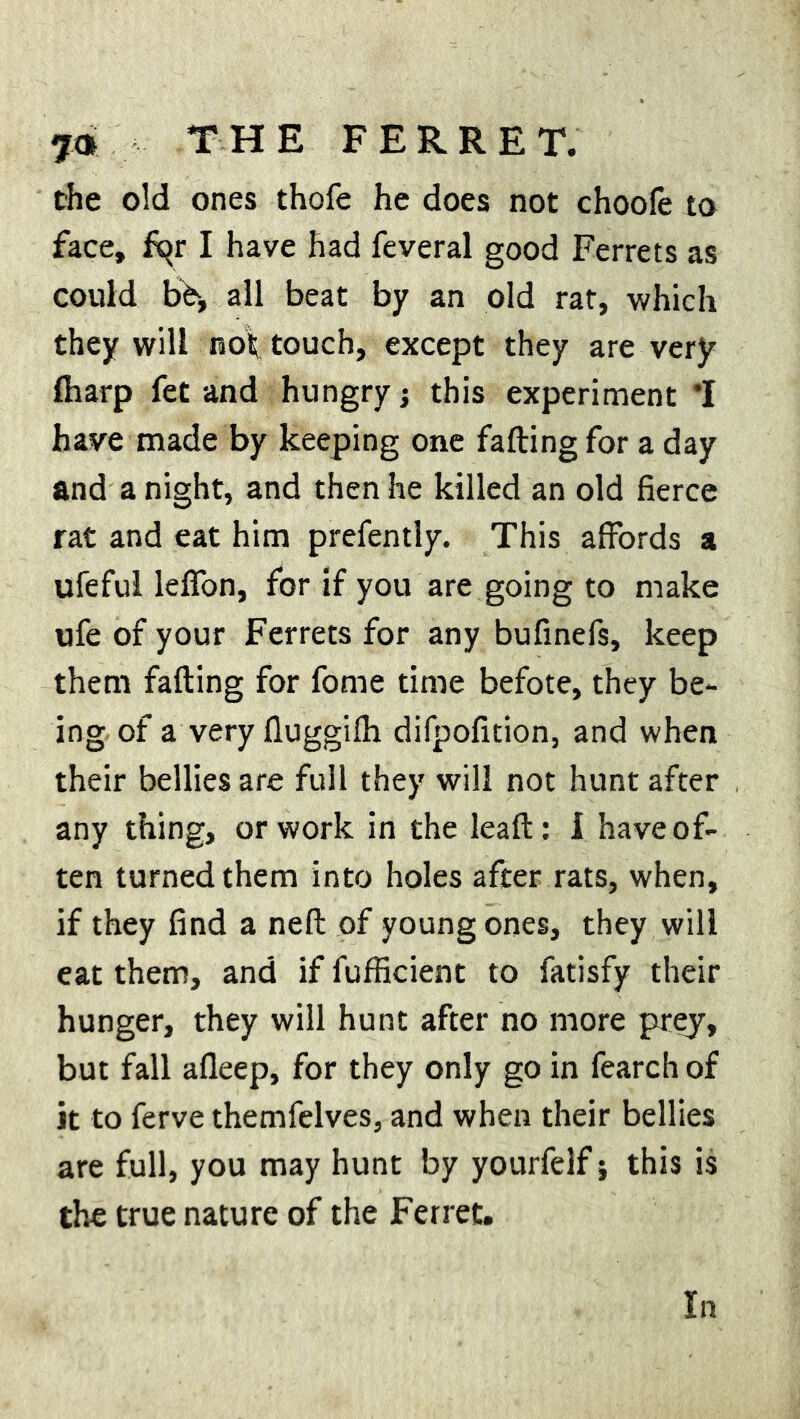the old ones thofe he does not choole to face, fqr I have had feveral good Ferrets as could b^, all beat by an old rat, which they will not touch, except they are very fharp fet and hungry; this experiment *1 have made by keeping one fading for a day and a night, and then he killed an old fierce rat and eat him prefently. This affords a ufeful leffon, for if you are going to make ufe of your Ferrets for any bufinefs, keep them fading for fome time befote, they be- ing of a veryduggifh difpofition, and when their bellies are full they will not hunt after any thing, or work in the lead: i have of- ten turned them into holes after rats, when, if they find a ned of young ones, they will eat them, and if fufficient to fatisfy their hunger, they will hunt after no more prey, but fall afleep, for they only go in fearch of it to ferve themfelves, and when their bellies are full, you may hunt by yourfelf; this is the true nature of the Ferret.