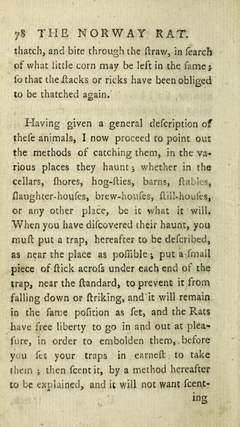 thatch, and bite through the ftraw, in fearch of what little corn may be left in the fame j fo that the Hacks or ricks have been obliged to be thatched again.' Having given a general defcription of thefe animals, I now proceed to point out the methods of catching them, in the va- rious places they haunt; whether in the cellars, fhores, hog-fties, barns, ftables, faughter-haufes, brew-houfes, ftiil-houles, or any other place, be it what it will. When you have difcovered their haunt, you mu ft put a trap, hereafter to be defcribed, as near the place as poffible j put a frnail piece of flick acrofs under each end of the trap, near the ftandard, to prevent- it from falling down or ftriklng, and it will remain in the fame pofition as fet, and the Rats have free liberty to go in and out at plea- fure, in order to embolden them, before you fet your traps in earneft to take them ; then fcentit, by a method hereafter to be explained, and it will not want fcent-