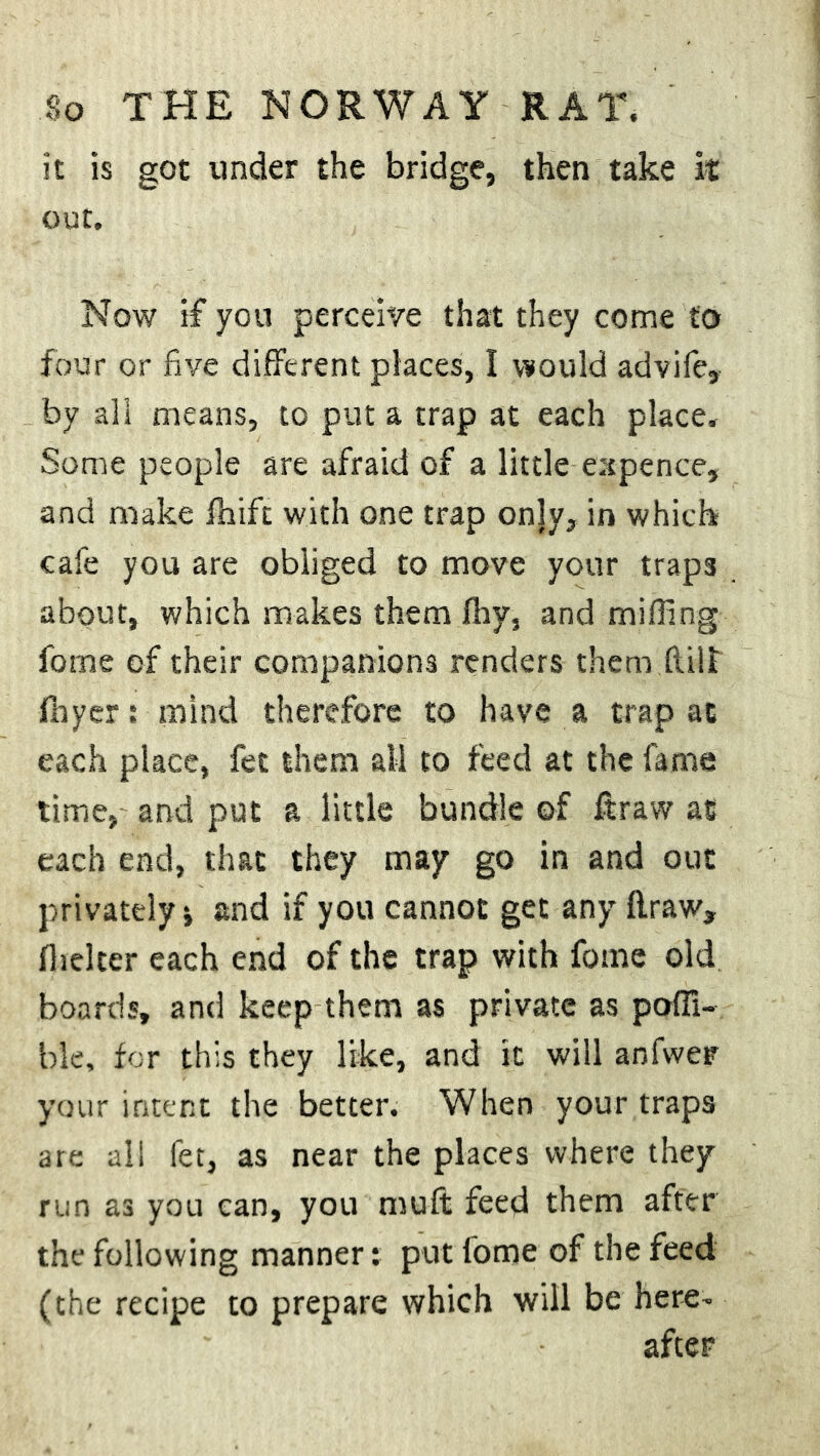 it is got under the bridge, then take it out. Now if you perceive that they come to four or five different places, I would advife, by all means, to put a trap at each place. Some people are afraid of a little-expence, and make fliift with one trap onjy, in which cafe you are obliged to move your traps about, which makes them fhy, and miffing forne of their companions renders them (lilt flayer; mind therefore to have a trap at each place, fet them ail to feed at the fame time,- and put a little bundle of ftraw as each end, that they may go in and out privately i and if you cannot get any ftraw, flicker each end of the trap with forne old boards, and keep them as private as poffi- ble, for this they like, and it will anfwer your intent the better. When your traps are all fet, as near the places where they run as you can, you muft feed them after the following manner: put lome of the feed (the recipe to prepare which will be here- after