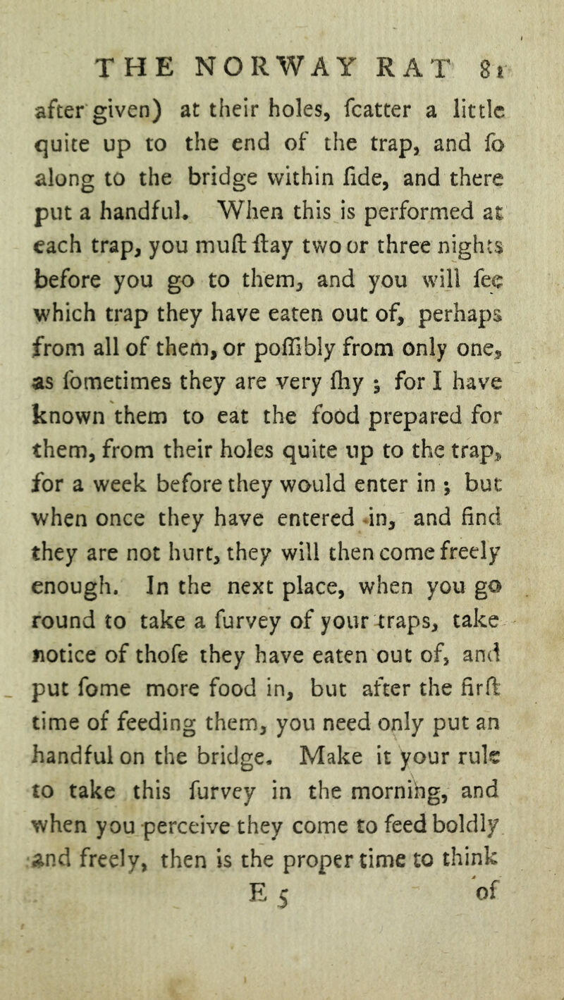 after given) at their holes, fcatter a little quite up to the end of the trap, and fa along to the bridge within fide, and there put a handful. When this is performed at each trap, you mult flay two or three nights before you go to them, and you will fee which trap they have eaten out of, perhaps from all of them, or poffibly from only one, as fometimes they are very fhy ; for I have known them to eat the food prepared for them, from their holes quite up to the trap,, for a week before they would enter in *, but when once they have entered in, and find they are not hurt, they will then come freely enough. In the next place, when you go round to take a furvey of your traps, take notice of thofe they have eaten out of, and put fame more food in, but after the firffc time of feeding them, you need only put an handful on the bridge. Make it your rule to take this furvey in the morning, and when you perceive they come to feed boldly and freely, then is the proper time to think E 5 of