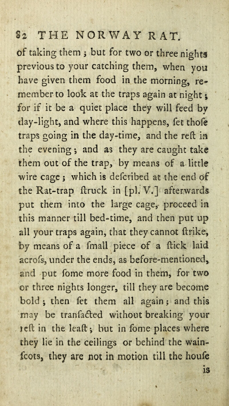 of taking them •, but for two or three nights previous to your catching them, when you have given them food in the morning, re- member to look at the traps again at night; for if it be a quiet place they will feed by day-light, and where this happens, fet thofe traps going in the day-time, and the reft in the evening; and as they are caught take them out of the trap, by means of a little wire cage j which is defcribed at the end of the Rat-trap ftruck in [pi. V.] afterwards put them into the large cage, proceed in this manner till bed-time, and then put up all your traps again, that they cannot ftrike, by means of a fmall piece of a ftick laid acrofs, under the ends, as before-mentioned, and put fome more food in them, for two or three nights longer, till they are become bold ; then fet them all again; and this may be tranfadled without breaking your left in the leaft; but in fome places where they lie in the ceilings or behind the wain- fcots, they are not in motion till the houfe is