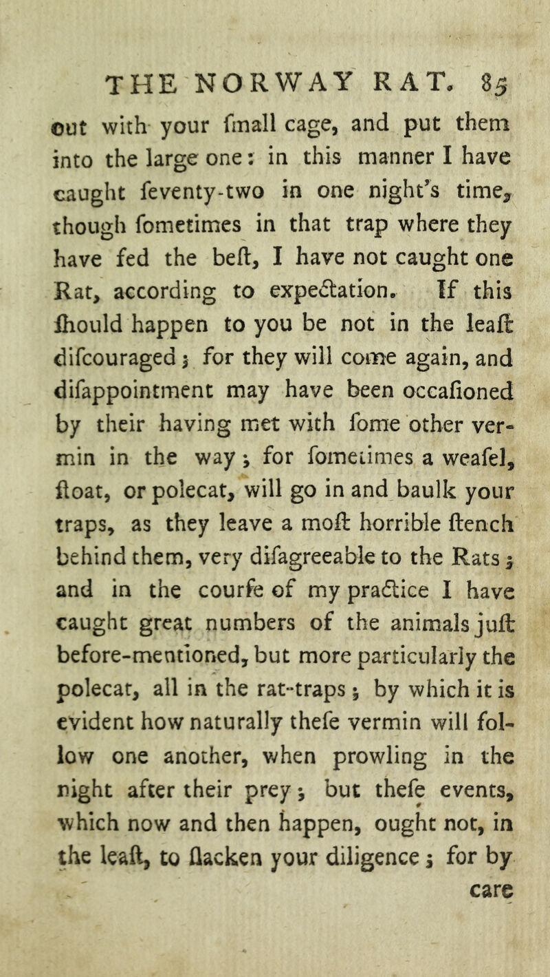 out with your fmall cage, and put them into the large one: in this manner I have caught feventy-two in one night’s time, though fometimes in that trap where they have fed the bed, I have not caught one Rat, according to expectation. If this Ihould happen to you be not in the leaf!: difcouragea $ for they will come again, and difappointment may have been occafioned by their having met with fome other ver- min in the way; for fometimes a weafel, float, or polecat, will go in and baulk your traps, as they leave a moft horrible flench behind them, very difagreeable to the Rats 5 and in the courfe of my practice I have caught great numbers of the animals juft before-mentioned, but more particularly the polecat, all in the rat-traps; by which it is evident how naturally thefe vermin will fol- low one another, when prowling in the night after their prey j but thefe events, which now and then happen, ought not, in the leaft, to flacken your diligence s for by care