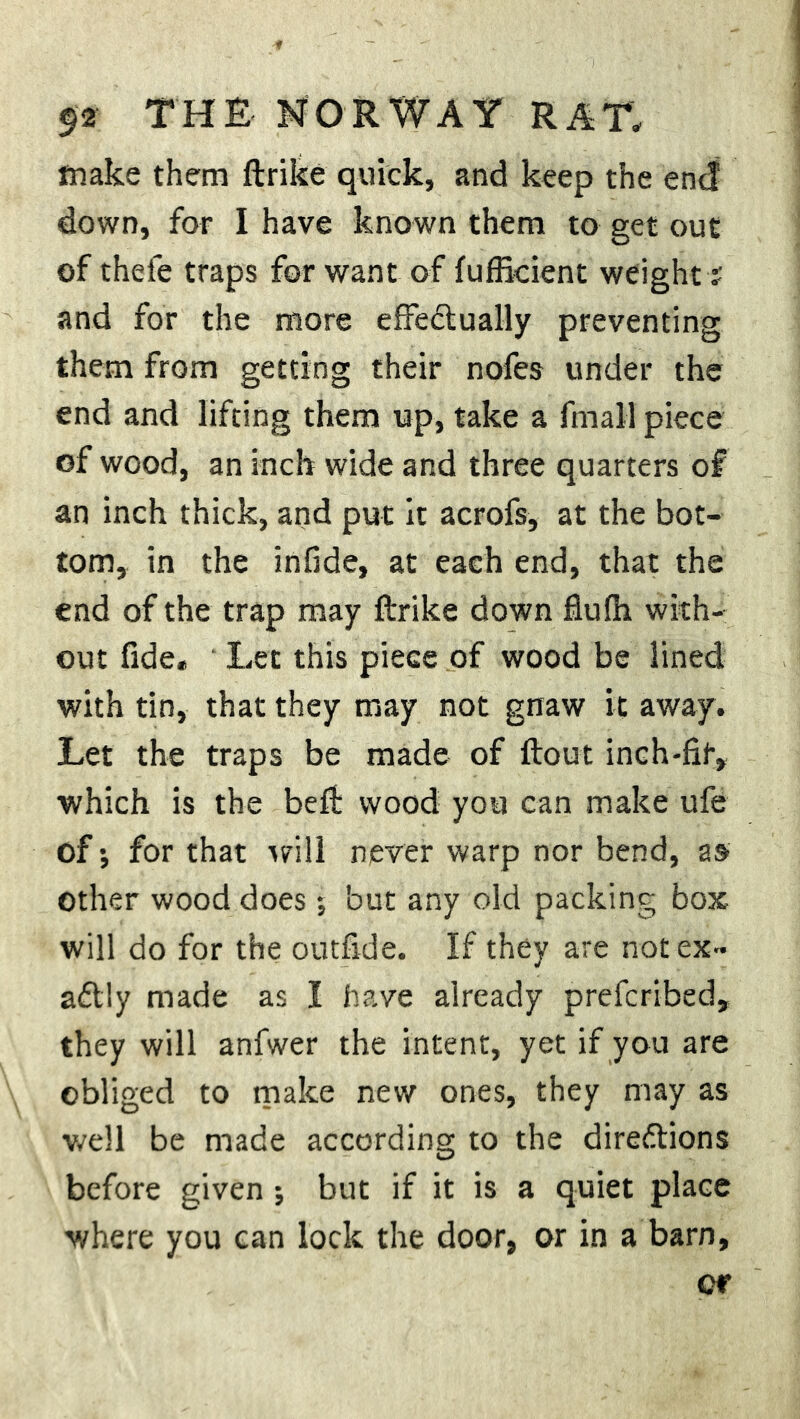 make them ftrike quick, and keep the end down, for I have known them to get out of thefe traps for want of fufficient weight s and for the more effectually preventing them from getting their nofes under the end and lifting them up, take a fmall piece of wood, an inch wide and three quarters of an inch thick, and put it acrofs, at the bot- tom, in the infide, at each end, that the end of the trap may ftrike down flulh with- out fide. Let this piece of wood be lined with tin, that they may not gnaw it away. Let the traps be made of ftout inch-fit, which is the beft wood you can make ufe of*, for that will never warp nor bend, as other wood does •, but any old packing box will do for the outfide. If they are not ex- actly made as I have already prefcribed, they will anfwer the intent, yet if you are obliged to make new ones, they may as well be made according to the directions before given ; but if it is a quiet place where you can lock the door, or in a barn.