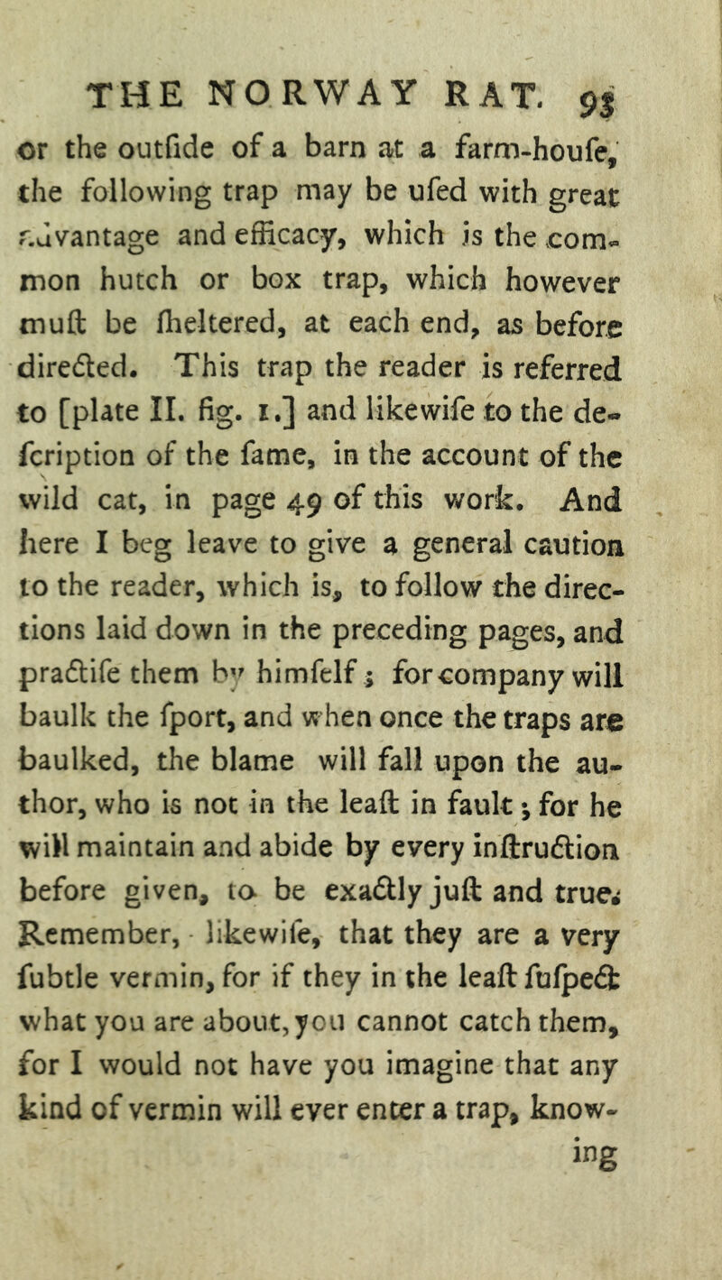 or the outfide of a barn at a farm-houfe, the following trap may be ufed with great r.dvantage and efficacy, which is the .com- mon hutch or box trap, which however muft be fheltered, at each end, as before dire&ed. This trap the reader is referred to [plate II. fig. 1.] and likewife to the de» fcription of the fame, in the account of the wild cat, in page 49 of this work. And here I beg leave to give a general caution to the reader, which is, to follow the direc- tions laid down in the preceding pages, and praftife them by himfelf j for company will baulk the fport, and when once the traps are baulked, the blame will fall upon the au- thor, who is not in the leaft in fault •, for he will maintain and abide by every inftru&ion before given, to- be exa&ly juft and true^ Remember, likewile, that they are a very fubtle vermin, for if they in the leaft fufpedfc what you are about, you cannot catch them, for I would not have you imagine that any kind of vermin will ever enter a trap, know- ing