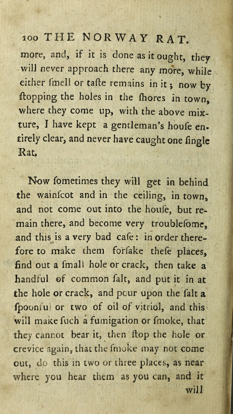 more, and, if it is done as it ought, they ■will never approach there any more, while either fmell or tafte remains in it; now by flopping the holes in the fhores in town, where they come up, with the above mix- ture, I have kept a gentleman’s houfe en- tirely clear, and never have caught one fingle Rat. Now fometimes they will get in behind the wainfcot and in the ceiling, in town, and not come out into the houfe, but re- main there, and become very troublefome, and this is a very bad cafe: in order there- fore to make them forfake thefe places, find out a fmall hole or crack, then take a handful of common fait, and put it in at the hole or crack, and pour upon the fait a Ipoomu or two of oil of vitriol, and this will maxe filch a fumigation or fmoke, that they cannot bear it, then ftop the hole or crevice again, that the fmoke may not come out, do this in two or three places, as near where you hear them as you can, and it will