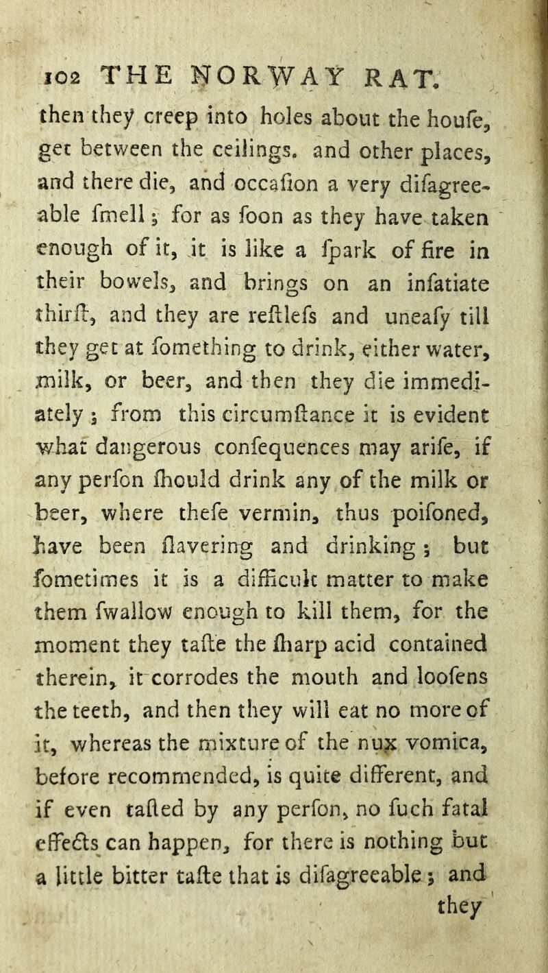 then they creep into holes about the houfe, get between the ceilings, and other places, and there die, and occafton a very difagree- able fmell; for as foon as they have taken enough of it, it is like a fpark of fire in their bowels, and brings on an infatiate thirft, and they are reftlefs and uneafy till they get at fomething to drink, either water, milk, or beer, and then they die immedi- ately ; from this circumftance it is evident what dangerous confequences may arife, if any perfon fhould drink any of the milk or beer, where thefe vermin, thus poifoned, have been flavering and drinking; but fometimes it is a difficult matter to make them fwallow enough to kill them, for the moment they tafte the fharp acid contained therein, it corrodes the mouth and loofens the teeth, and then they will eat no more of it, whereas the mixture of the nu?t vomica, before recommended, is quite different, and if even tafted by any perfon, no fuch fatal effetfts can happen, for there is nothing but a little bitter tafte that is difagreeable j and they