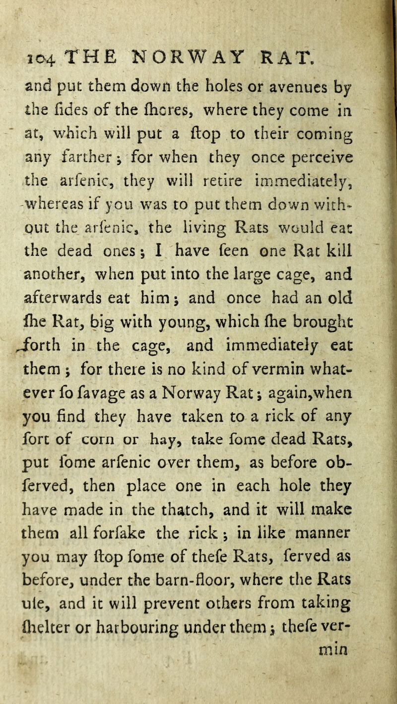 and put them down the holes or avenues by the fides of the ftiores, where they come in at, which will put a flop to their coming any farther; for when they once perceive the arfenic, they will retire immediately, -whereas if you was to put them down with- out the arfenic, the living Rats would eat the dead ones •, I have feen one Rat kill another, when put into the large cage, and afterwards eat him; and once had an old fhe Rat, big with young, which Ihe brought Torth in the cage, and immediately eat them ; for there is no kind of vermin what- ever fo favage as a Norway Rat; again,when you find they have taken to a rick of any fort of corn or hay, take fome dead Rats, put fome arfenic over them, as before ob- ferved, then place one in each hole they have made in the thatch, and it will make them all forfake the rick; in like manner you may flop fome of thefe Rats, ferved as before, under the barn-floor, where the Rats ule, and it will prevent others from taking fhelter or harbouring under them j thefe ver- min