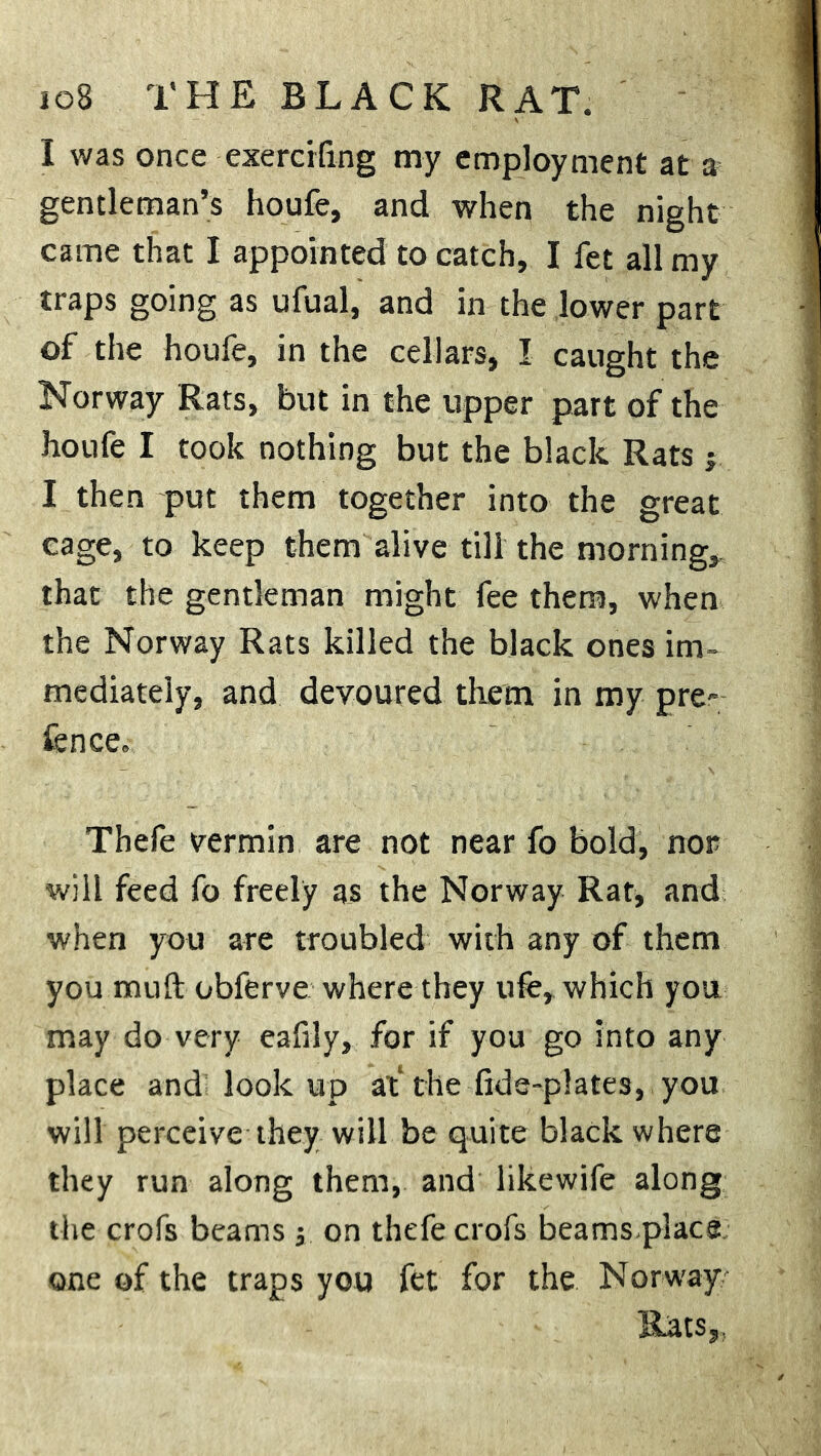 ioB THE BLACK RAT. I was once exercifmg my employment at a gentleman’s houfe, and when the night came that I appointed to catch, I fet all my traps going as ufual, and in the lower part of the houfe, in the cellars, I caught the Norway Rats, but in the upper part of the houfe I took nothing but the black Rats 3 I then put them together into the great cage, to keep them alive till the morning, that the gentleman might fee them, when the Norway Rats killed the black ones im- mediately, and devoured them in my pre- fence. Thefe vermin are not near fo bold, nor will feed fo freely as the Norway Rat, and when you are troubled with any of them you muft obferve where they life, which you may do very eafily, for if you go into any place and look up at the fide-plates, you will perceive they will be quite black where they run along them, and likewife along the crofs beams 3 on thefe crofs beams.placs one of the traps you fet for the Norway Rats,,