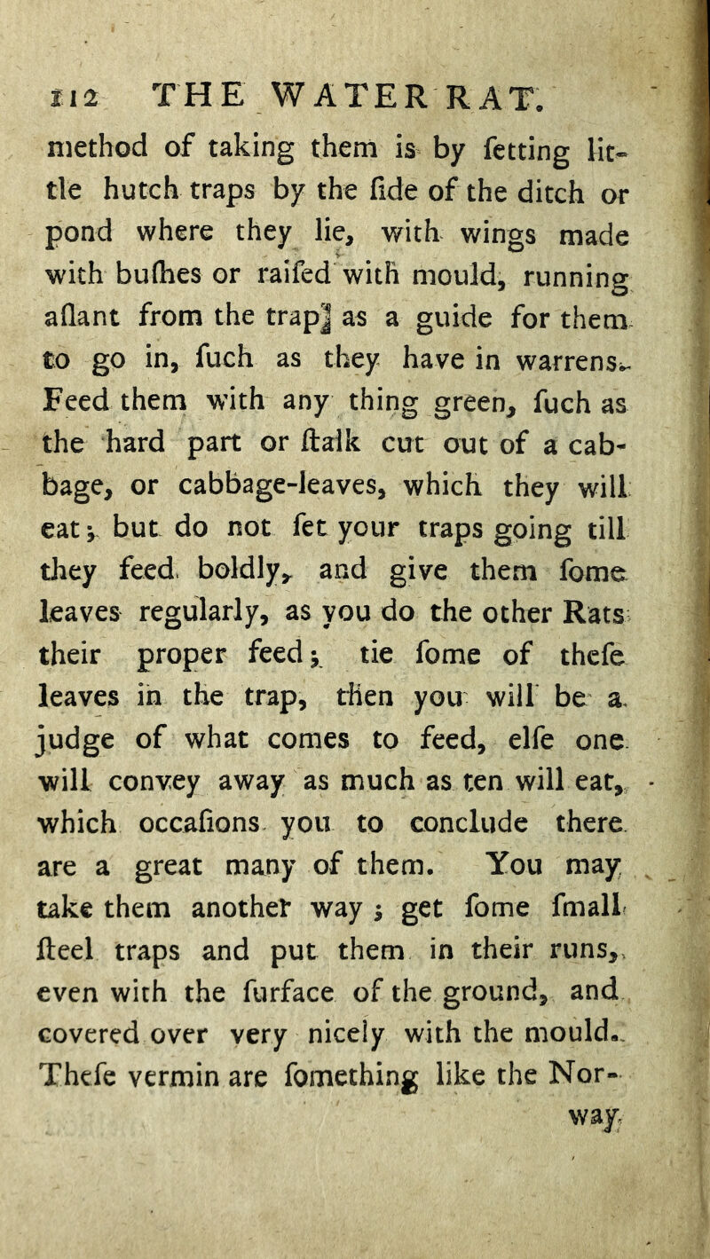 H2 THE WATER RAT. method of taking them is by fetting lit- tle hutch traps by the fide of the ditch or pond where they lie, with wings made with bu(hes or raifed with mould, running aflant from the trap] as a guide for them to go in, fuch as they have in warrens*. Feed them with any thing green, fuch as the hard part or ftaik cut out of a cab- bage, or cabbage-leaves, which they will eat j but do not fet your traps going till they feed, boldly, and give them fome leaves regularly, as you do the other Rats their proper feed* tie fome of thefe leaves in the trap, then you will be a. judge of what comes to feed, elfe one will convey away as much as ten will eat, which occafions you to conclude there are a great many of them. You may take them another way j get fome fmall fteel traps and put them in their runs, even with the furface of the ground, and covered over very nicely with the mould. Thefe vermin are fomething like the Nor- way.