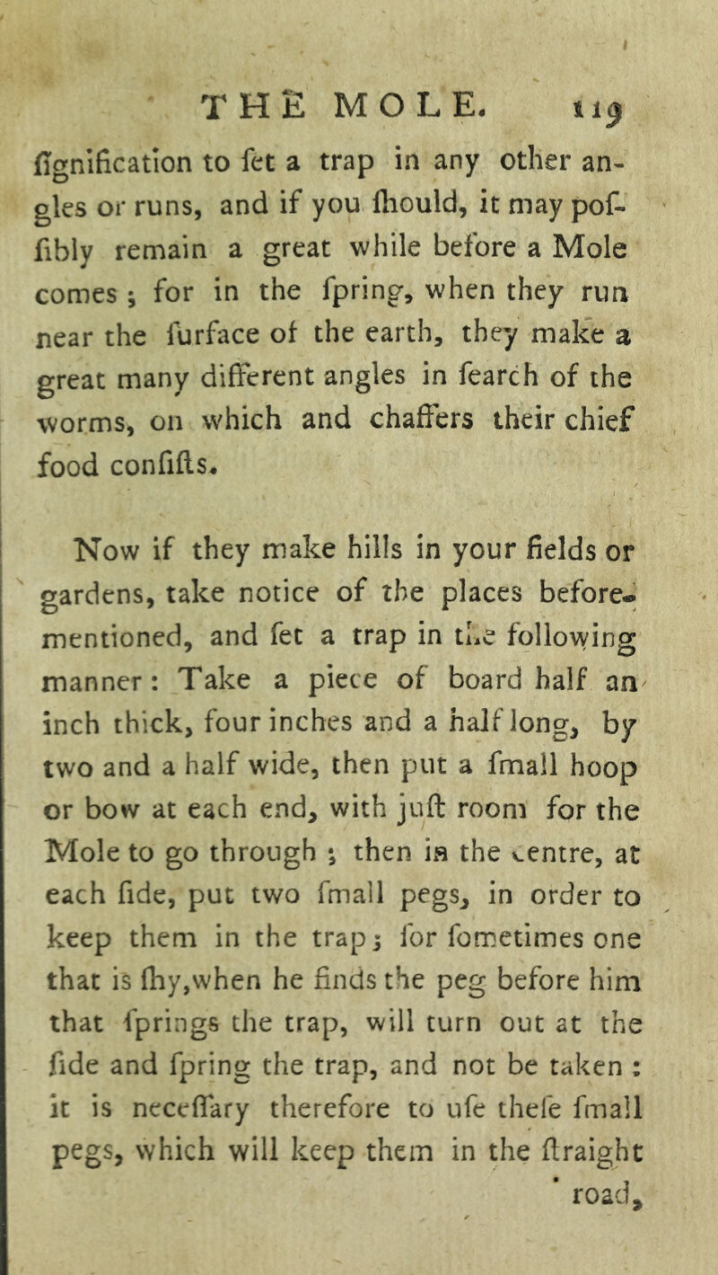 THE MOLE. i 19 fignification to fet a trap in any other an- gles or runs, and if you fliould, it may pof- fibly remain a great while before a Mole comes; for in the fpring, when they run near the furface of the earth, they make a great many different angles in fearch of the worms, on which and chaffers their chief food confifls. Now if they make hills in your fields or gardens, take notice of the places before* mentioned, and fet a trap in the following manner: Take a piece of board half an inch thick, four inches and a half long, by two and a half wide, then put a fmall hoop or bow at each end, with juft room for the Mole to go through ; then is the centre, at each fide, put two fmall pegs, in order to keep them in the trap; for fometimes one that is fhy,when he finds the peg before him that fprings the trap, will turn out at the fide and fpring the trap, and not be taken : it is neceffary therefore to ufe thefe fmall pegs, which will keep them in the ftraight  road.