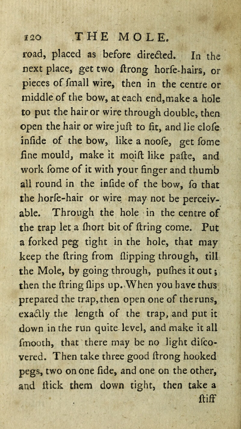 road, placed as before directed. In the next place, get two ftrong horfe-hairs, or pieces of fmall wire, then in the centre or middle of the bow, at each end,make a hole to put the hair or wire through double, then open the hair or wire juft to fit, and lie clofe infide of the bow, like a noofe, get fome fine mould, make it moift like pafte, and work fome of it with your finger and thumb all round in the infide of the bow, fo that the horfe-hair or wire may not be perceiv- able. Through the hole in the centre of the trap let a fhort bit of firing come. Put a forked peg tight in the hole, that may keep the firing from flipping through, till the Mole, by going through, pufnes it out; then the firing flips up. When you have thus prepared the trap, then open one of the runs, exadlly the length of the trap, and put it down in the run quite level, and make it all fmooth, that there may be no light difco- vered. Then take three good ftrong hooked pegs, two on one fide, and one on the other, and flick them down tight, then take a ftiff