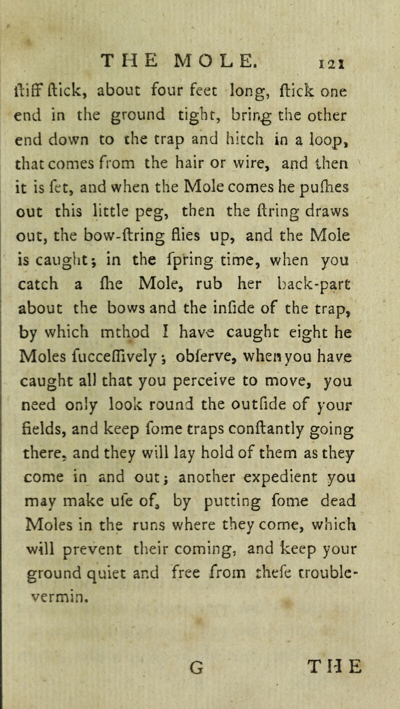 fliff ftick, about four feet long, flick one end in the ground tight, bring the other end down to the trap and hitch in a loop, that comes from the hair or wire, and then it is fet, and when the Mole comes he puihes out this little peg, then the firing draws out, the bow-ftring flies up, and the Mole is caught; in the fpring time, when you catch a fhe Mole, rub her back-part about the bows and the infide of the trap, by which mthod I have caught eight he Moles fuccefilvely; obferve, when you have caught all that you perceive to move, you need only look round the outfide of your fields, and keep fome traps conftantly going there, and they will lay hold of them as they come in and out; another expedient you may make ule of, by putting fome dead Moles in the runs where they come, which will prevent their coming, and keep your ground quiet ar.d free from thefe trouble- vermin.