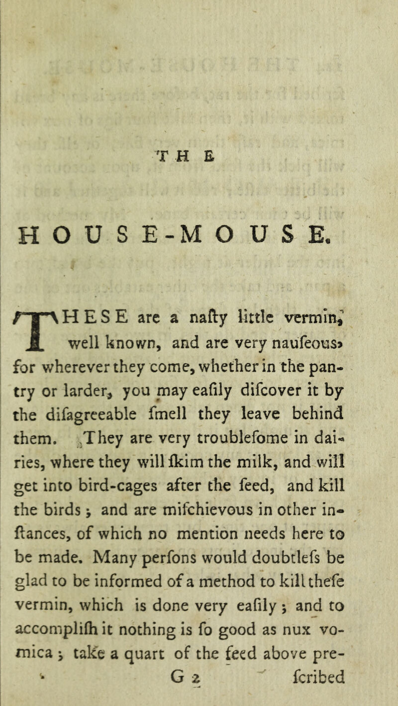 HOUSE-MOUSE. THESE are a nafty little vermin,^ well known, and are very naufeous* for wherever they come, whether in the pan- try or larder, you may eafily difcover it by the difagreeable fmell they leave behind them. They are very troublefome in dai- ries, where they willlkim the milk, and will get into bird-cages after the feed, and kill the birds •, and are mifchievous in other in- fiances, of which no mention needs here to be made. Many perfons would doubtlefs be glad to be informed of a method to kill thefe vermin, which is done very eafily ; and to accomplilh it nothing is fo good as nux vo- mica j take a quart of the feed above pre- ^ G 2 fcribed