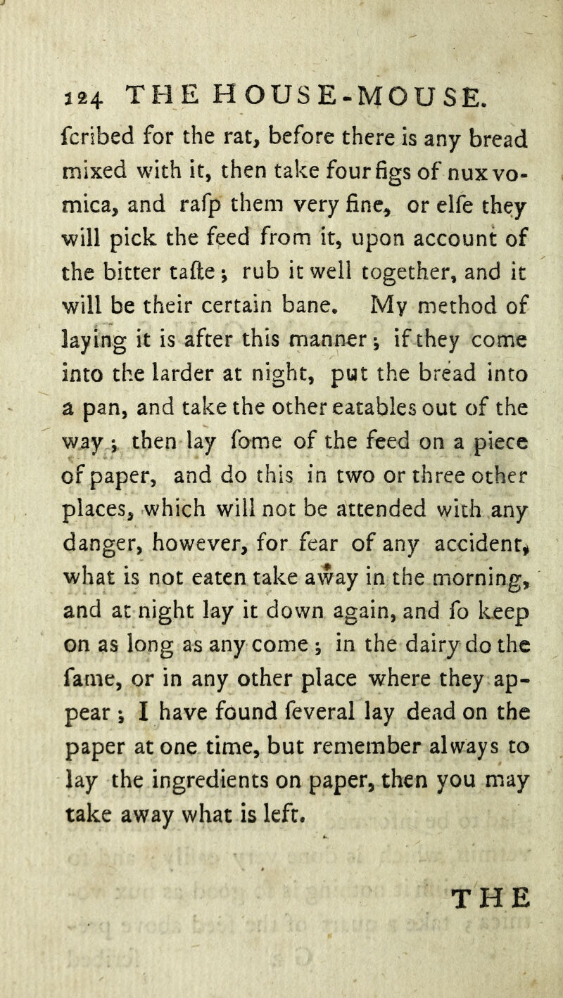 fcribed for the rat, before there is any bread mixed with it, then take four figs of nux vo- mica, and rafp them very fine, or elfe they will pick the feed from it, upon account of the bitter tafie •, rub it well together, and it will be their certain bane. My method of laying it is after this manner; if they come into the larder at night, put the bread into a pan, and take the other eatables out of the way ; then lay fome of the feed on a piece of paper, and do this in two or three other places, which will not be attended with any danger, however, for fear of any accident, what is not eaten take away in the morning, and at night lay it down again, and fo keep on as long as any come ; in the dairy do the fame, or in any other place where they ap- pear ; I have found feveral lay dead on the paper atone time, but remember always to lay the ingredients on paper, then you may take away what is left.
