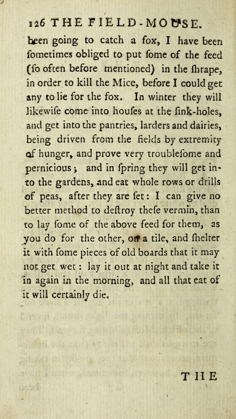 been going to catch a fox, I have been fometimes obliged to put fome of the feed (fo often before mentioned) in the fhrape, in order to kill the Mice, before I could get any to lie for the fox. In winter they will likewife come into houfes at the fink-holes, and get into the pantries, larders and dairies, being driven from the fields by extremity of hunger, and prove very troublefome and pernicious > and in fpring they will get in- to the gardens, and eat whole rows or drills of peas, after they are fet: I can give no better method to deftroy thefe vermin, than to lay fome of the above feed for them, as ^rou do for the other, oif a tile, and fhelter it with fome pieces of old boards that it may not get wet: lay it out at night and take it in again in the morning, and all that eat of it will certainly die.