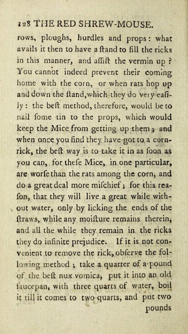 rows, ploughs, hurdles and props: what avails it then to have a {land to fill the ricks in this manner, and affift the vermin up ? You cannot indeed prevent their coming home with the corn, or when rats hop up and down the ftand,which they do veiy eafi- 3y : the beft method, therefore, would be to nail fome tin to the props, which would keep the Mice from getting up them *, and when once you find they have got to. a corn- rick, the beft way is to take it in as foan as you can, for thefe Mice, in one particular, are worfethan the rats among the corn, and do a great deal more mifehief j for this rea- fon, that they will live a great while with- out water, only by licking the ends of the ftraws, while any moifture remains therein, and all the while they remain in the ricks they do infinite prejudice. If it is not con- venient to remove the rick,obferve the fol- lowing method •, take a quarter of a-pound of the beft nux vomica, put it into an old laucepan, with three quarts of water, boii it till it comes to two quarts, and put two pounds