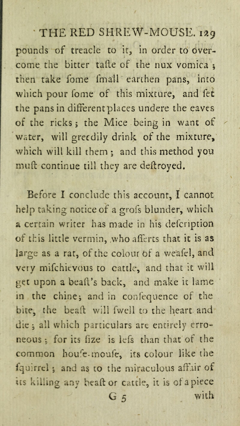 pounds of treacle to it, in order to over- come the bitter tafle of the nux vomica •, then take fome Email earthen pans, into which pour fome of this mixture, and fet the pans in different places undere the eaves of the ricks; the Mice being in want of water, will greedily drink of the mixture, which will kill them ; and this method you mu ft continue till they are deftroyed. Before I conclude this account, I cannot help taking notice of a grofs blunder, which a certain writer has made in his defeription of this little vermin, who afferts that it is as large as a rat, of the colour of a weafel, and very mifehievous to cattle, and that it will get upon a bead’s back, and make it lame in the chine; and in confequence of the bite, the bead will fvvell to the heart and die; all which particulars art entirely erro- neous for its fize is kfs than that of the common houfe-moufe, its colour like the fquirrcl; and as to the miraculous affair of us killing any beaft or cattle, it is of a piece G 5 with