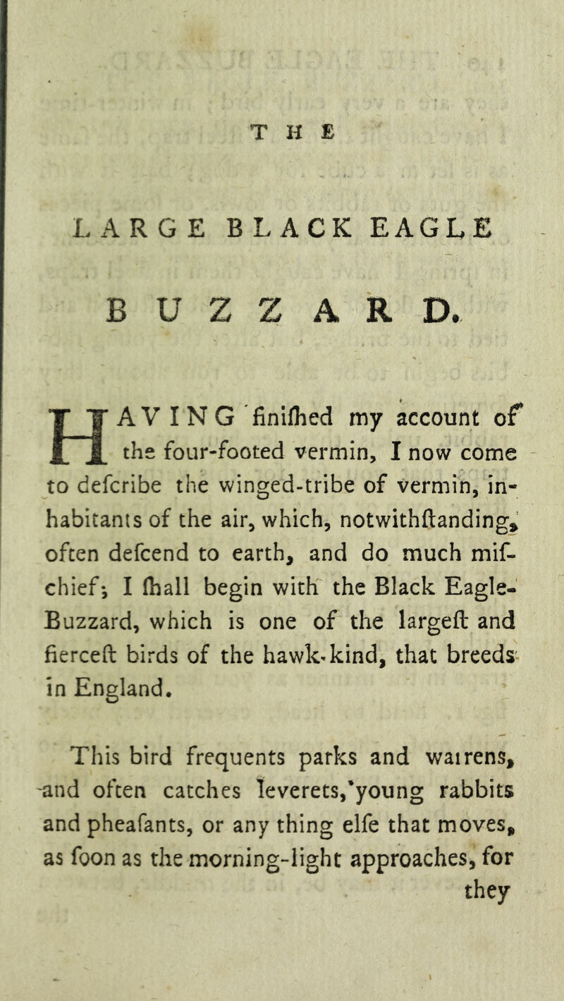 LARGE BLACK EAGLE BUZZARD. HAVING finilhed my account of the four-footed vermin, I now come to defcribe the winged-tribe of vermin, in- habitants of the air, which, notwithftanding, often defcend to earth, and do much mif- chief-, I (hall begin with the Black Eagle- Buzzard, which is one of the largeft and fierceft birds of the hawk-kind, that breeds in England. This bird frequents parks and watrens, -and often catches leverets,‘young rabbits and pheafants, or any thing elfe that moves, as foon as the morning-light approaches, for