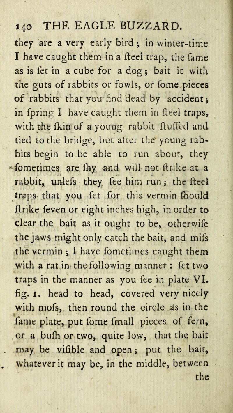 they are a very early bird ; in winter-time I have caught them in a fteei trap, the fame as is fet in a cube for a dog; bait it with the guts of rabbits or fowls, or fome pieces of rabbits that you find dead by accident j in lpring I have caught them in fteei traps, with the fkin of a young rabbit fluffed and tied to the bridge, but after the young rab- bits begin to be able to run about, they -fometimes are fhy and will not ftrike at a rabbit, unlefs they fee him run; the fteei traps that you fet for this vermin fhould ftrike feven or eight inches high, in order to clear the bait as it ought to be, otherwife the jaws might only catch the bait, and mifs the vermin -x I have fometimes caught them with a rat in- the following manner : fet two traps in the manner as you fee in plate VI. fig. i. head to head, covered very nicely with mofs, then round the circle as in the fame plate, put fome frnall pieces of fern, or a bufh or two, quite low, that the bait may be vifible and open; put the bait, whatever it may be, in the middle, between