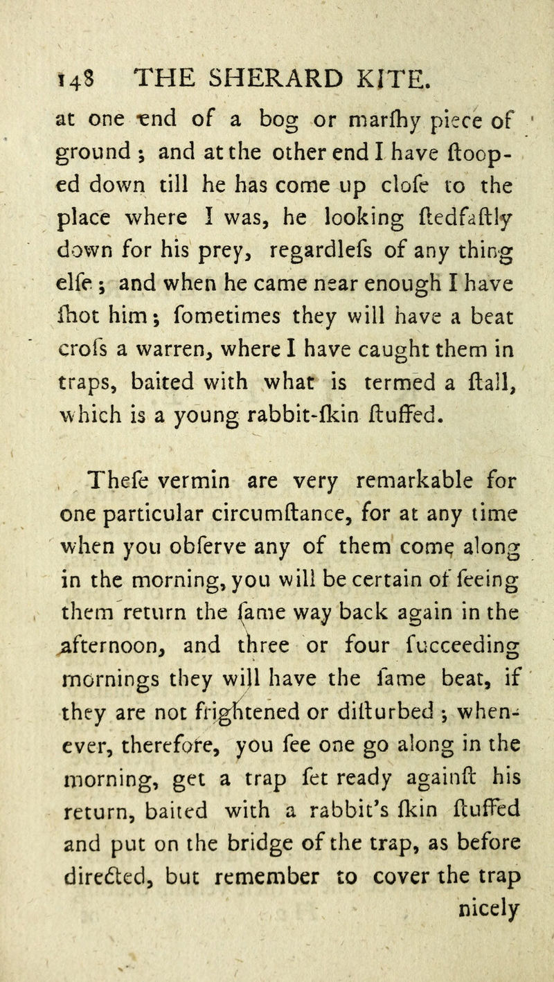 at one -end of a bog or marfhy piece of ground ; and at the other end I have Hoop- ed down till he has come up clofe to the place where I was, he looking ftedfaftly down for his prey, regardlefs of any thing elfe ; and when he came near enough I have fhot him; fometimes they will have a beat crofs a warren, where I have caught them in traps, baited with what is termed a flail, which is a young rabbit-fkin fluffed. Thefe vermin are very remarkable for one particular circumflance, for at any time when you obferve any of them come along in the morning, you will be certain of feeing them return the fame way back again in the afternoon, and three or four fucceeding mornings they will have the fame beat, if they are not frightened or dillurbed ; when- ever, therefore, you fee one go along in the morning, get a trap fet ready againft his return, baited with a rabbit’s fkin fluffed and put on the bridge of the trap, as before directed, but remember to cover the trap nicely