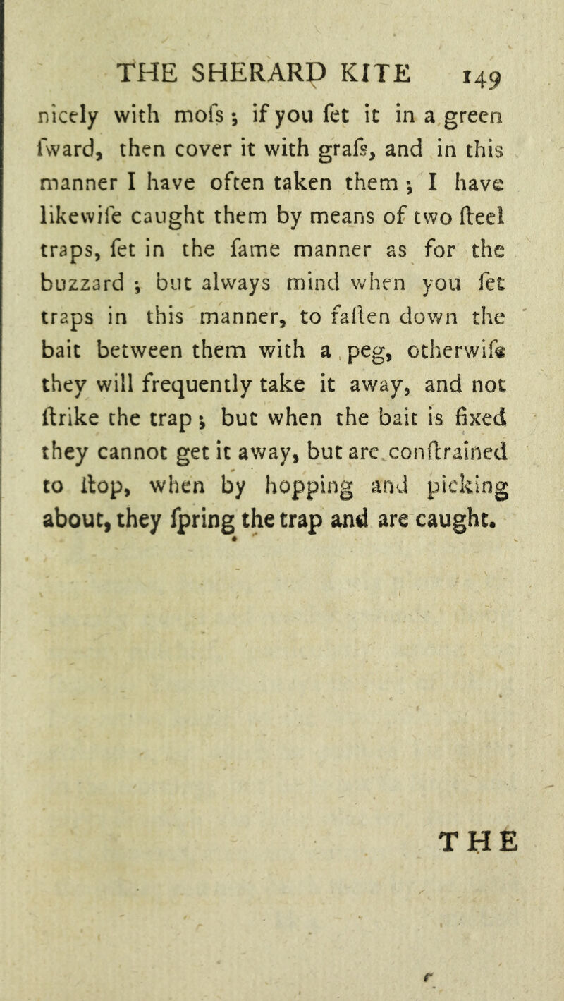 nicely with mofs ; if you fet it in a green fward, then cover it with grafs, and in this manner I have often taken them ; I have likewise caught them by means of two fteel traps, fet in the fame manner as for the buzzard •, but always mind when you fet traps in this manner, to fallen down the bait between them with a peg, otherwise they will frequently take it away, and not ltrike the trap *, but when the bait is fixed they cannot get it away, but are conftrained to ilop, when by hopping and picking about, they fpring the trap and are caught. THE t