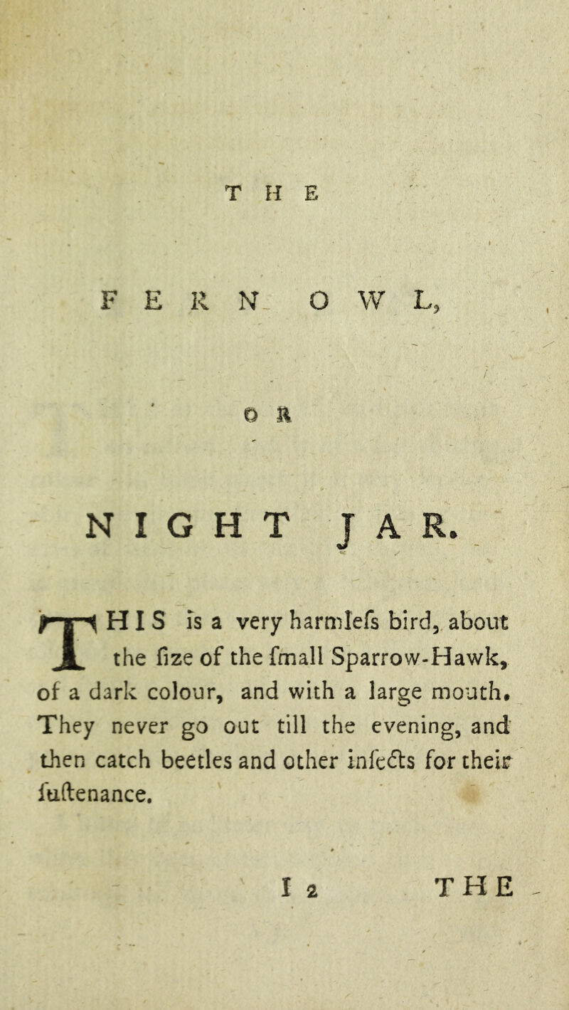 FERN OWL, o & NIGHT JAR. This is a very harmlefs bird, about the fize of the fmall Sparrow-Hawk, of a dark colour, and with a large mouth. They never go out till the evening, and then catch beetles and other infers for their fuftenance. I 2 THE
