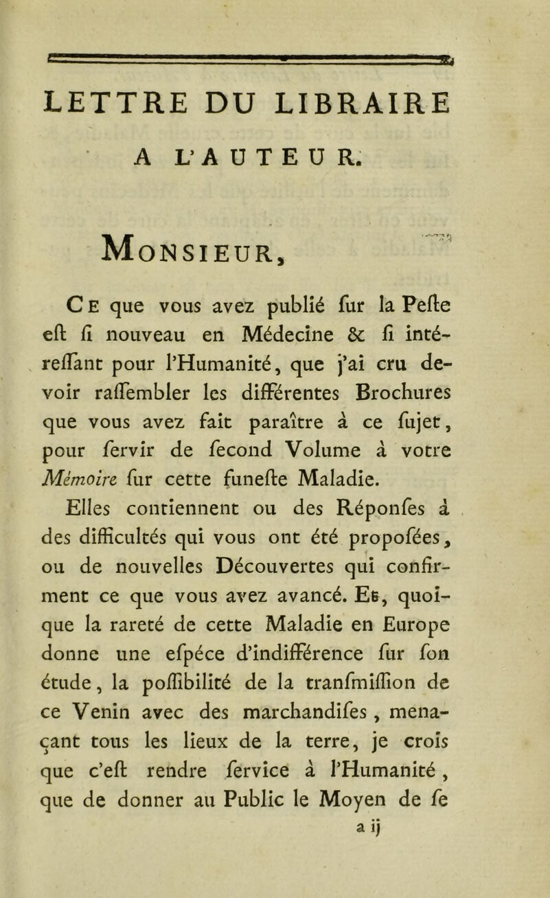 LETTRE DU LIBRAIRE A L- A U T E ü R. Monsieur, C E que vous avez publié fur la Pelle ell 11 nouveau en Médecine & lî inté- redant pour l’Humanité, que j’ai cru de- voir raflTembler les différentes Brochures que vous avez fait paraître à ce fujet, pour fervir de fécond Volume à votre Mémoire fur cette funefle Maladie. Elles contiennent ou des Réponfes à des difficultés qui vous ont été propofées, ou de nouvelles Découvertes qui confir- ment ce que vous avez avancé. Eb, quoi- que la rareté de cette Maladie en Europe donne une efpéce d’indifférence fur font étude, la poffibilité de la tranfmiffion de ce Venin avec des marchandifes, mena- çant tous les lieux de la terre, je croîs que c’ell rendre fervîce à l’Humanité, que de donner au Public le Moyen de fe a ij