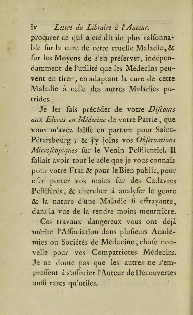 îv Lettre, du Libraire, à b Auteur, proqurer ee qui a été dit de plus raifonna*- ble fur la cure de cette cruelle Maladie, & fur les Moyens de s’en préferver, indépen- damment de l’utilité que les Médecins peu- vent en tirer , en adaptant la cure de cette Maladie à celle des autres Maladies pu- trides. , Je les fais précéder de votre Difeouts aux Elèves en Médecine de votre Patrie, que vous m’avez laiifé en partant pour Saint- Pétersbourg 5 Se j’y joins vos Obfervations Microfeopiques fur le Venin Peftilentiel. Il fallait avoir tout le zélé que je vous connais pour votre Etat & pour leBien public, pour ofer porter vos mains fur des Cadavres Pelliférés, & chercher à analyfer le genre &; la nature d’une Maladie fi effrayante, dans la vue de la rendre moins meurtrière. Ces travaux dangereux vous ont déjà mérité rAfibeiation dans plufieurs Acadé- mies ou Sociétés de Médecine , chofe nou- velle pour vos Compatriotes Médecins. Je ne doute pas que les autres ne s’em- prelfent à s’afibeier l’Auteur de Découvertes aulîî rares qu’utiles.