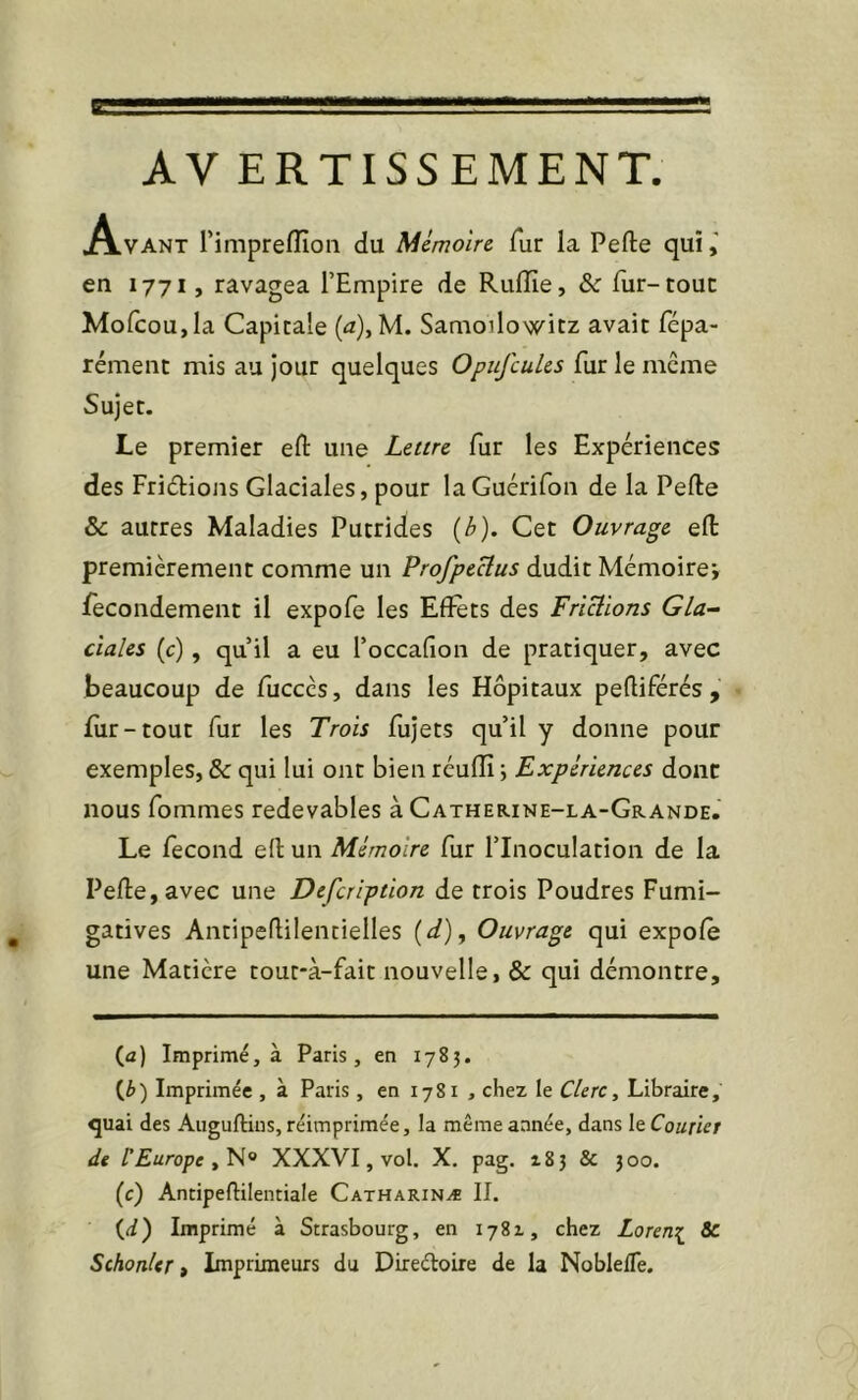 AV ERTISSEMENT. A.VANT Timpreflioii du Mémoire fur la Perte qui en 1771, ravagea l’Empire de Rulïïe, & fur-roue Mofcou,la Capitale {a)^ M. Samoilowitz avait fépa- rément mis au jour quelques Opufcules fur le meme Sujet. Le premier ert une Lettre fur les Expériences des Friétions Glaciales, pour laGuérifon de la Perte & autres Maladies Putrides {b). Cet Ouvrage ert premièrement comme un Profpeclus dudit Mémoire; fecondement il expofe les Effets des Frictions Gla- ciales (c), qu’il a eu l’occafion de pratiquer, avec beaucoup de fucccs, dans les Hôpitaux pertiférés , fur-tout fur les Trois fujets qu’il y donne pour exemples, & qui lui ont bien réufîî ; Expériences donc nous fommes redevables à Catherine-la-Grande. Le fécond ert un Mémoire fur l’Inoculation de la Perte, avec une Defeription de trois Poudres Fumi- gatives Antipertilentielles {d). Ouvrage qui expofe une Matière tout-à-fait nouvelle, & qui démontre. (a) Imprimé, à Paris, en 1783. {Jo') Imprimée , à Paris, en 1781 , chez le Clerc^ Libraire, quai des Auguftius, réimprimée, la même année, dans le Courier de l'Europe XXXVI, vol. X. pag. 183 & 300. (c) Antipeftilentiale Catharinæ II. (i) Imprimé à Strasbourg, en 1781, chez Loren^ 8c SchonUr t Imprimeurs du Direéloire de la NoblelTe.