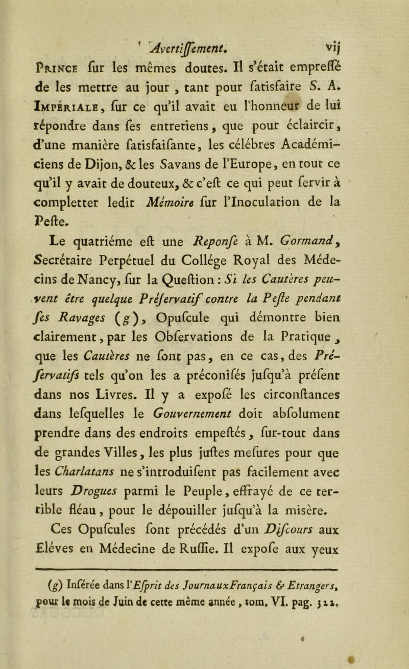 ■ Avcrtîjfemmt, vî; pRiKCE fur les mêmes doutes. Il s’était empreflc de les mettre au jour , tant pour fatisfaire S. A. Impériale, fur ce qu’il avait eu l’honneur de lui répondre dans fes entretiens, que pour éclaircir, d’une manière fatisfaifante, les célébrés Académi- ciens de Dijon, & les Savans de l’Europe, en tout ce qu’il y avait de douteux, & c’efl: ce qui peut fervir à completter ledit Mémoire fur l’Inoculation de la Perte. Le quatrième ert une Reponfc à M. Gormandy Secrétaire Perpétuel du Collège Royal des Méde- cins de Nancy, fur la Quertion : Si Us Cauüres pcu- ,vent être quelque Préjervatif contre la Pejle pendant fes Ravages (g')» Opufcule qui démontre bien clairement, par les Obfervations de la Pratique , que les Cautères ne font pas, en ce cas, des Pré- fervatifs tels qu’on les a préconifés jufqu’à préfent dans nos Livres. Il y a expofe les circonrtances dans lefquelles le Gouvernement doit abfolument prendre dans des endroits empertés, fur-tout dans de grandes Villes, les plus juftes mefures pour que les Charlatans ne s’introduifent pas facilement avec leurs Drogues parmi le Peuple, effrayé de ce ter- rible fléau, pour le dépouiller Jufqu’à la misère. Ces Opufcules font précédés d’un Dlfcours aux Elèves en Médecine de Ruflle. Il expofe aux yeux (^) Inférée dans ï'Efprit des JournauxFrançais &• Etrangers^