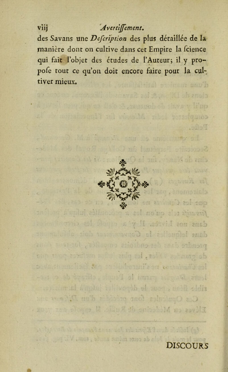 viij '^jivertîjfcment. des Savans une Defcription des plus détaillée de la manière dont on cultive dans cet Empire la fcience qui fait l’objet des études de l’Auteur; il y pro- pofe tout ce qu’on doit encore faire pour la cul- tiver mieux. DISCOURS