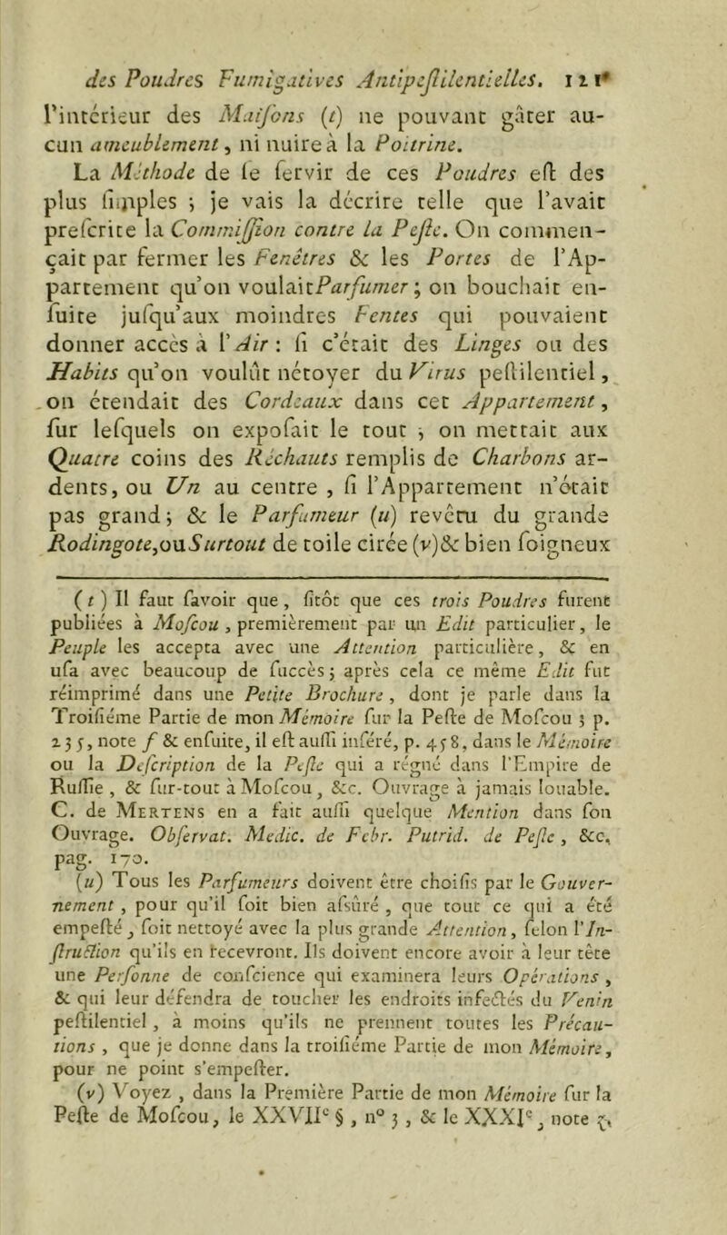 des Poudres Fumigaùves AntïpcJlilcntielUs, iii* riiitcrieur des Muifons (e) ne pouvant gâter au- cun ameublement ni nuire à la Poitrine. La Méthode de le lervir de ces Poudres eft des plus Ihjiples \ je vais la décrire telle que l’avait prefcrice la Commifjîon contre La Pejîe. On commen- çait par fermer les Fenêtres &c les Portes de l’Ap- partement qu’on Vo\x\^\x.Parfumer -, on bouchait en- fuite jufqu’aux moindres Fentes qui pouvaient donner accès à X Air \ fi c’était des Linges ou des Habits qu’on voulut nctoyer du Virus pellilenriel, on étendait des Cordeaux dans cet Appartement, fur lefquels on expofait le tout j on mettait aux Quatre coins des Réchauts remplis de Charbons ar- dents, ou Un au centre , fi l’Appartement n’était pas grand i & le Parfumeur (u) reveru du grande Rodingote,o\iSurtout de toile cirée (v)&: bien foigneux ( r ) Il faut favoir que , fitôt que ces trois Poudres furent publiées à Mofeou , premièrement par un Edit particulier, le Peuple les accepta avec une Attention particulière, Sf en ufa avec beaucoup de fuccèsj après cela ce même Edit fut réimprimé dans une Petite Brochure , dont je parle dans la Troifiéme Partie de mon Mémoire fur la Pelle de Mofeou 5 p. Z 3 5, note f & enfuite, il ell auHl inféré, p. 4 3 8, dans le Mémoire ou la Defeription de la Pcjle qui a régné dans l’Empire de RulTîe , & fur-tout à Mofeou, Sic. Ouvrage à jamais louable. C. de Mertens en a fait aufiï quelque Mention dans fou Ouvrage. Obfervat. Medic, de Fchr. Putrid. de Pejlc , Scc. pag. 170. [u) Tous les Parfumeurs doivent être choifis par le Gouver- nement , pour qu’il fort bien afsùré , que tout ce qui a été empellé, foie nettoyé avec la plus grande Attention, félon Vln- fruSlion qu’ils en recevront. Ils doivent encore avoir à leur tête une Perfonne de confcience qui examinera leurs Opérations , Si qui leur défendra de toucher les endroits infeélés du Fenin pellilentiel , à moins qu’ils ne prennent toutes les Précau- tions , que je donne dans la troilîéme Partie de mon Mémoire, pour ne point s’empefler. (v) Voyez , dans la Première Partie de mon Mémoire fur la Pelle de Mofeou, le XXVIT § , n° 3, & le XXXp, note