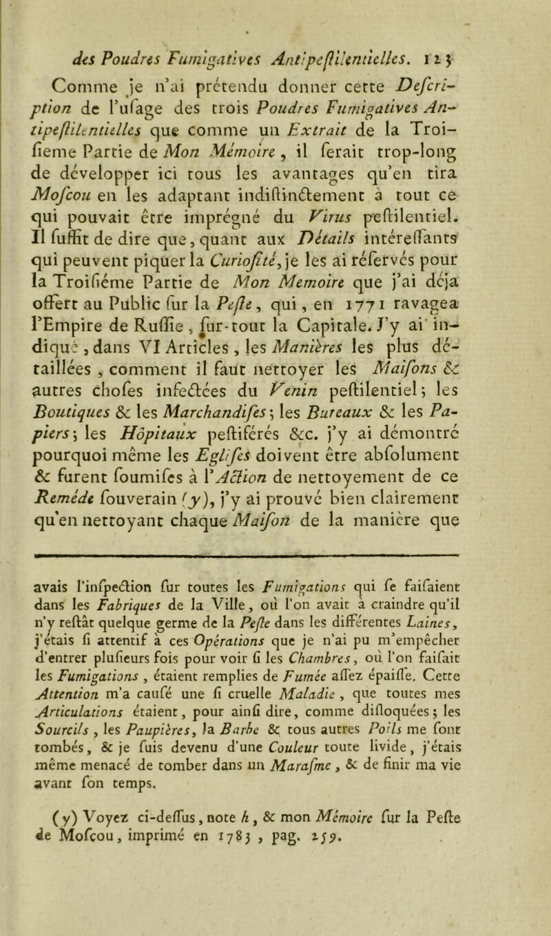 diS Poudras Fumigatives Ant'tpeflihnùellcs. izj Comme Je n’ai prétendu donner cette Defcri- ptlon de l’iifage des trois Poudres Fumioaùves An-^ tipeftUtnt'ullcs que comme un Extrait de la Troi- fieme Partie de Mon Mémoire , il ferait trop-long de développer ici tous les avantages qu’en tira Mofcou en les adaptant indiftindement à tout ce qui pouvait être imprégné du Virus peftilentiel. Il fuffit de dire que, quant aux Détails intéredantg qui peuvent piquer la CurioJitéd\t les ai réfervés pour la Troifiéme Partie de Mon Mémoire que j’ai déjà offert au Public fur la Pefle, qui, en 177 i ravagea l’Empire de Rufîîe , |Lir-rout la Capitale. J’y ai’ in- diqué , dans VI Articles , les Manières les plus dé- taillées , comment il faut nettoyer les Maifons &c autres chofes infedées du Venin peftilentiel ; les Boutiques & les Marchandifes ; les Bureaux & les Pa- piers \ les Hôpitaux peftiférés &LC. j’y ai démontre pourquoi même les Eglifes doivent être abfolumenc & furent foumifes à VAclion de nettoyement de ce Remède fouverain {y)y j’y ai prouvé bien clairement qu en nettoyant chaque Maifon de la manière que avais rinfpedlion fur toutes les Fumigations qui fe faifaient dans les Fabriques de la Ville, où l'on avait a craindre qu’il n’y refilât quelque germe de la Pejle dans les différentes Laines, j’étais fl attentif à ces Opérations que je n’ai pu m’empêcher d’entrer plufieurs fois pour voir û les Chambres, où l’on faifait les Fumigations , étaient remplies de Fumée afl’ez épaiffe. Cette Attention m’a caufé une fi cruelle Maladie , que toutes mes Articulations étaient, pour ainfidire, comme difioquées; les Sourcils , les Paupières, la Barbe & tous autres PoUs me font tombés, & je fuis devenu d’une Cow/ewr toute livide, j’étais même menacé de tomber dans un Marafmc , & de finir ma vie avant fon temps. ( y) Voyez ci-defiùs, note h, & mon Mémoire fur la Pefte de Mofcou, imprimé en 1785 , pag.