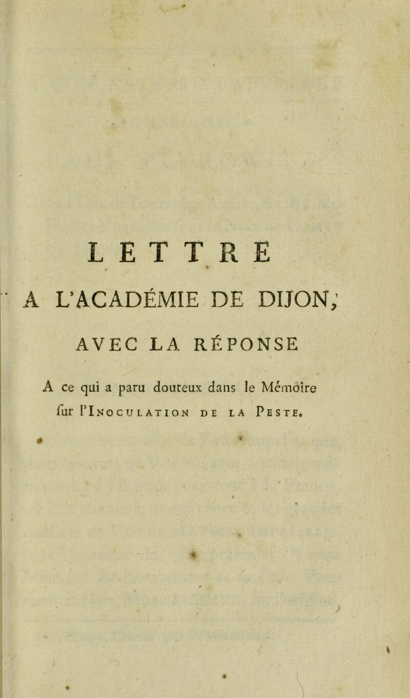 A L’ACADÉMIE DE DIJON; AVEC LA RÉPONSE A ce qui a paru douteux dans le Mémoire fur I’Inoculation de la Peste. • *