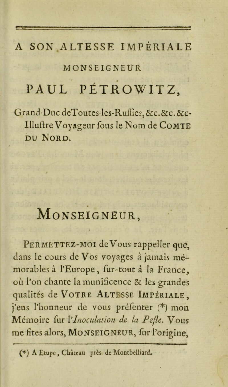 A SON ALTESSE IMPÉRIALE MONSEIGNEUR PAUL PÉTROWITZ, Grand-DiicdeTouces les-RuffieSj&c.&c.&c- IIluftre Voyageur fous le Nom de Comte DU Nord. « Monseigneur, Permettez-moi deVoLis rappeller que, dans le cours de Vos voyages à jamais mé- morables à l’Europe, fur-tout à la France, où Pon chante la munificence & les grandes qualités de Votre Altesse Impériale, j’eus l’honneur de vous préfenter (*) mon Mémoire fur \'Inoculation de la Pefle. Vous me fîtes alors, Monseigneur, fur l’origine, (*) A Etupe, Châceau près de Montbelliard.