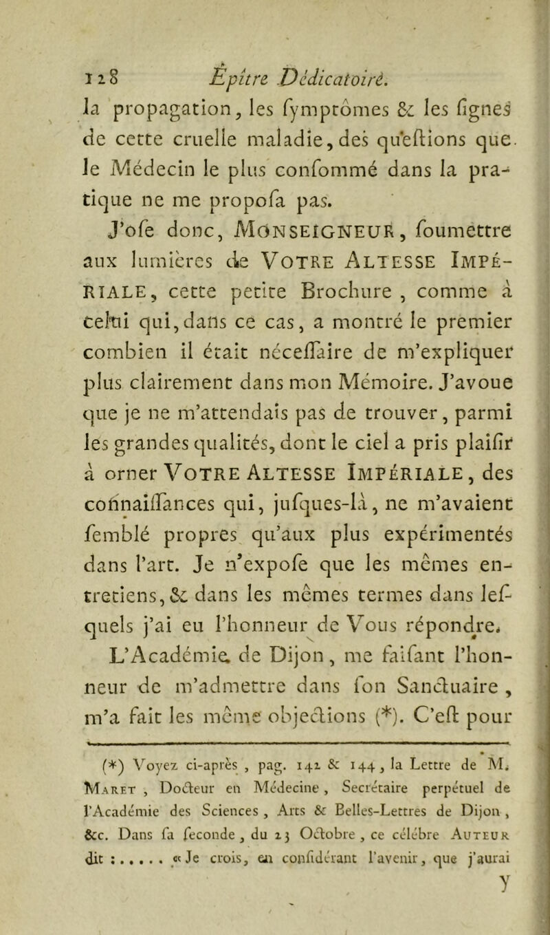 J* _ I2§ Epitre .Dédicatoirè. la propagation, les fymptômes les lignes cte cette cruelle maladie, des qu'eftions que. Je Médecin le plus confommé dans la pra- tique ne me propofa pas. J’ofe donc, MONSEIGNEUR, foumettre aux lumières de Votre Altesse Impé- riale, cette petite Brochure , comme à celtii qui,dans ce cas, a montré le premier combien il était nécelTaire de m’expliquer plus clairement dans mon Mémoire. J’avoue que je ne m’attendais pas de trouver, parmi les grandes cjualités, dont le ciel a pris plailîr à orner Votre Altesse Impériale , des cohnailFances qui, jurques-là, ne m’avaient femblé propres qu’aux plus expérimentés dans l’art. Je n’expofe que les memes en- tretiens, dans les mêmes termes dans lel^ quels j’ai eu l’honneur de Vous répond^re* L’Académie, de Dijon, me faifant l’hon- neur de m’admettre dans fon Sancluaire , m’a fait les même objections (*). C’efl pour (*) Voyez ci-api‘ès , pag. 141 & 144, la Lettre de VL M ARET , Dodieur en Médecine , Secrétaire perpétuel de l’Académie des Sciences, Arts & Belles-Lettres de Dijon , &c. Dans fa fécondé, du 13 Octobre, ce célébré Auteur dit ; «Je crois, e« confidérant l’avenir, cjue j’aurai y