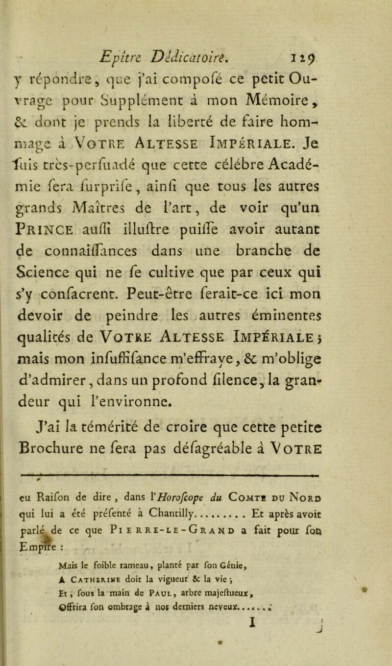 Epitre Dldicatoiit. I19 y répondre, c]ue j’ai compofé ce petit Ou- vrage pour Supplément à mon Mémoire, ^ donc je prends la liberté de faire hom- mage à Votre Altesse Impériale. Je ■flils tres-perfuadé que cette célébré Acadé- mie fera furprife, ainfi que tous les autres grands jMaîtres de l’art, de voir qu’un Prince au/Ti illuftre puiire avoir autant de connailTances dans une branche de Science qui ne fe cultive que par ceux qui s’y confacrent. Peut-être ferait-ce ici mon devoir de peindre les autres éminentes qualités de Votre Altesse Impériale} mais mon infuffifance m’effraye, & m’oblige d’admirer, dans un profond filence, la gran- deur qui l’environne. J’ai la témérité de croire que cette petite Brochure ne fera pas défagréable à Votre eu Raifon de dire , dans l'Horofeope du Comtb du Nord qui lui a été préfenté à Chanrilly Et après avoir parlé de ce que Pierre-le-Grand a fait pour foQ Empffe : Mais le foible rameau, planté par fon Génie, A Cathïmne doit la vigueur 8c la vie; Et, fous la main de Paul, arbre majeftueux, Offrira Ton ombrage à nos derniers neveux. 1 J