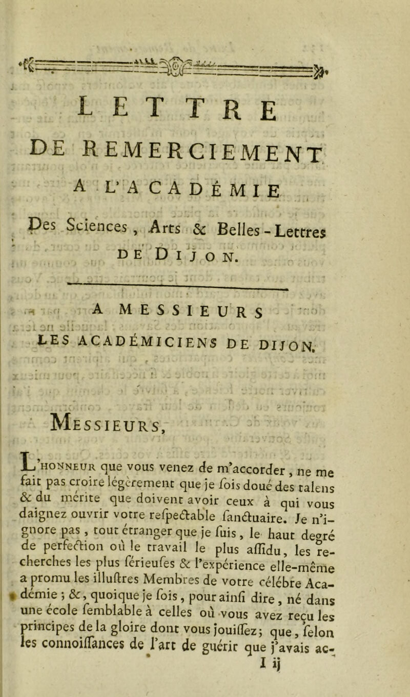 de remerciement A L’ACADÉMIE 1 Des Sciences, Arts Sc Belles - Lettres de Dijon. A MESSIEURS LES ACADÉMICIENS DE DIJON. Me SSIEURS, L’honneur que vous venez de m’accorder , ne me fait pas croire légcremenr que je lois doué des talens & du mérite que doivent avoir ceux à qui vous daignez ouvrir votre refpeétable lanéluaire. Je n’i- gnore pas, tout étranger que je fuis, le haut de^ré de perfedion ou le travail le plus alîîdu, les re- cherches les plus férieufes 8c l’expérience elle-même a promu les illuftres Membres de votre célébré Aca- • demie ; &, quoique je fois, pour ainfi dire, né dans une ecole femblable a celles ou vous avez reçu les principes de la gloire donc vous jouilfez; que, félon les connoilTances de j’arc de guérir que j’avais ac-