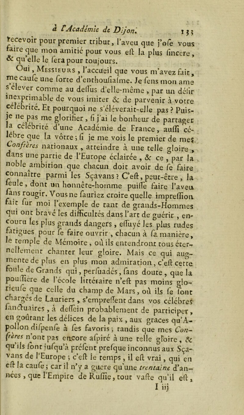 Recevoir pour premier tribut, l’aveu que l’ofe vous raire que mou amitié pour vous efl; la plus fiuGcre, & qu’elle le fera pour toujours. Oui, Messieurs , l’accueil que vous m’avez fait, lyiecaufe une forte d’euchoufialme. Je feus mon ame s elever comme au delTus d’elle-mcrne , par un déiîr de vous imiter <Sc de parvenir à votre célébrité. Et pourquoi ne s eléverait-eJIe pas ? Puis- je ne pas me glorifier, fi j’ai le bonheur de partager ‘-^^'^briré d’une Académie de France, aulfi cé- lébré que la vôtre ; fi je me vois le premier de me? Confrères nationaux » atteindre à une telle gloire , dans une partie de l’Europe éclairée , <Sr ce , par la noble ^ambition que chacun doit avoir de fe faire connaître parmi les Sçavans ? C’eft, peut-être , la ^ule, dont un honnêre-homme puilîè faire l’aveu lans rougir. Vous ne fauriez croire quelle imprelTioii fait fur moi l’exemple de tant de grands-Hommes qui ont bravé les diflficultés dans l’art de guérir , en- couru les plus grands dangers , efiiiyé les plus rudes prigues pour fe faire ouvrir , chacun à fimanière, le temple de Mémoire, où ils entendront tous éter, nellement chanter leur gloire. Mais ce qui aug- mente de plus en plus mon admiration, c’efl: cetVe foule de Grands qui, perfuadés, fans doute , que la pouiTîcre de l’école littéraire n’eft pas moins ^lo- rieufe que celle du champ de Mars, où ils fe font charges de Lauriers , s’emprelTent dans vos célébrés fanéVuaires, a defïêin probablement de participer, en gourant les délices de la paix , aux grâces qu’A- pc^lon difpenfe à fes favoris; tandis que mes Con~ (rer^s n ont pas encore afpiré à une telle gFoire , A: qn ils /ont iufqu’à préfent prefque inconnus aux Sca- vans de l'Europe ; c’efl: le temps, il e/l vrai, qui en e/l la caufe ; car il n’y a guere qu’une trentaine d’an- nées , que l’Empire de Ru/ïie, tout vafle qu’il e(l, I iij