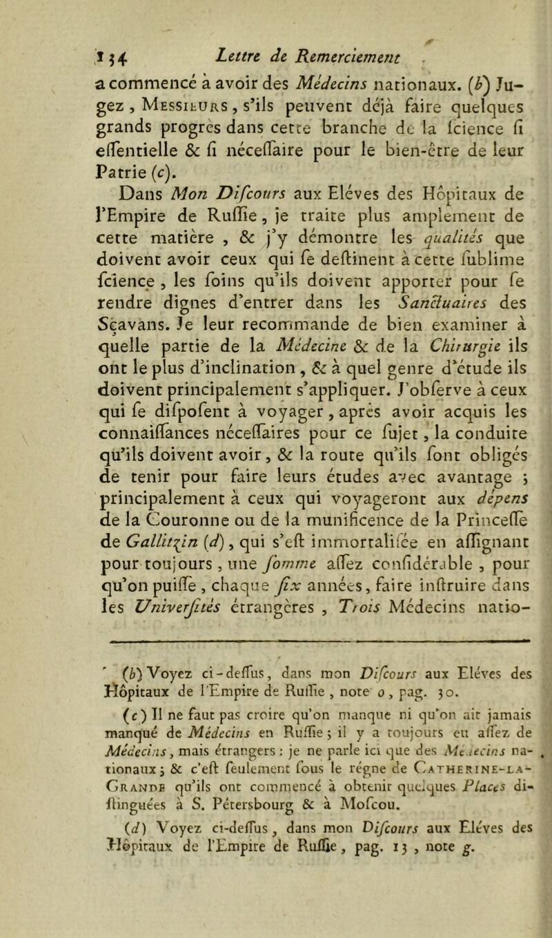 a commencé à avoir des Médecins nationaux. (/») Ju- gez , MEssitURS , s’ils peuvent déjà faire quelques grands progrès dans cette branche de la Icience fi eflentielle & fi nécefiaire pour le bien-être de leur Patrie {c). Dans Mon Difcours aux Elèves des Hôpitaux de l’Empire de Ruffie, je traite plus amplement de cette matière , & j’y démontre les qualités que doivent avoir ceux qui fe deftinent à cette fiiblime fcience , les foins qu’ils doivent apporter pour fe rendre dignes d’entrer dans les Sanctuaires des Scavans. Je leur recommande de bien examiner à quelle partie de la Médecine & de la Chirurgie ils ont le plus d’inclination , à quel genre d’étude ils doivent principalement s’appliquer. J’obferve à ceux qui fe difpofent à voyager, après avoir acquis les connailfances nécefiaires pour ce fujet, la conduite qu’ils doivent avoir, & la route qu’ils font obligés de tenir pour faire leurs études avec avantage *, principalement à ceux qui voyageront aux dépens de la Couronne ou de la munificence de la Princeflè de Gallit:^in (4'), qui s’eft immortaliiée en affignant pour toujours , une fomrne affez confidérable , pour qu’on puiiïè , chaque Jîx années, faire inftruire dans les Univerjités étrangères , Trois Médecins natio- (è) Voyez ci-defTus, dans mon Difcours aux Elèves des Hôpitaux de l'Empire de Rullïe , note 0, pag. 30. (c) Il ne faut pas croire qu’on manque ni qu’on ait jamais manqué de Médecins en RulTie ; il y a toujours eu affez de Médecins, mais étrangers : je ne parle ici que des Mc.tecins na- . tionaux; & c’eft feulement fous le régne de Catherine-la- G R ANPE qu’ils ont commencé à obtenir quelques Places di- Itinguées à S. Pétersbourg & à Mofcou. (al) Voyez ci-delTus, dans mon Difcours aux Elèves des