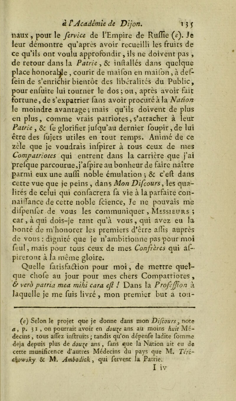naux , pour le fervice de l’Empire de Riiflîe (e). Je leur démontre qu’après avoir recueilli les fruits de ce qu’ils ont voulu approfondir, ils ne doivent pas , de retour dans la Patrie , & indallés dans quelque place honoraire , courir de maifon en maifon, à del- fein de s’enrichir bientôt des libéralités du Public, pour enfuite lui tourner le dos ; ou, après avoir fait fortune, de s’expatrier fans avoir procuré à la Nation le moindre avantage ; mais qu’ils doivent de plus en plus, comme vrais patriotes, s’attacher à leur Patrie , & fe glorifier jufqu’au dernier foupir ,de lui être des fujets utiles en tout temps. Animé de ce zèle que je voudrais infpirer à tous ceux de mes Compatriotes qui entrent dans la carrière que j’ai prelque parcourue, j’alpire au bonheur de faire naître parmi eux une auflî noble émulation -, & c efl: dans Cette vue que je peins, dans Mon Difeours, les qua- lités de celui qui confacrera fa vie à la parfaite con- trai (Tance de cette noble /cience. Je ne pouvais me difpenfer de vous les communiquer , Messieurs ; car , à qui dois-je tant qu’à vous, qui avez eu la bonté de m’honorer les premiers d’être allis auprès de vous ; dignité que je n’ambitionne pas pour moi feul , mais pour tous ceux de mes Confrères qui af- pileront à la même gloire. Quelle fatisfadion pour moi, de mettre quel- que chofe au jour pour mes chers Compatriotes , & vero patria mea mihi cara efl ! Dans la ProfcJJion à laquelle je me fuis livré , mon premier but a tou- (e) Selon le projet que je donne dans mon Difeours^ note fl, p. 31 , on pourrait avoir en dou:^e ans au moins huit Mé- decins , tous alTez inftruits; tandis qu’on dépenfe ladite fomme déjà depuis plus de ans , fans que la Nation ait eu de cette munificence d’autres Médecins du pays que M, Tcri- cfiowsky & M. Ambodick, qui fervent la Patrie.