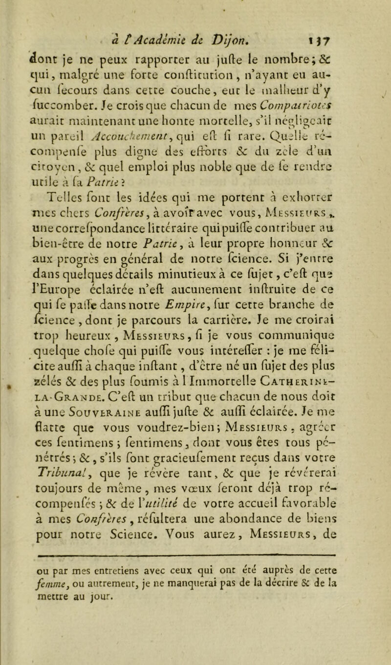 dont je ne peux rapporter au jufte le nombre ;& cjui, malgré une force confticution , n’ayant eu au- cun lecours dans cette couche, eut le malheur d’y fuccomber. Je crois que chacun de mes Compatriotes aurait maintenant une honte mortelle, s’il négligeait un pareil Accouchement^ eH: fi rare. Quelle ré- compenle plus digne des efforts & du zeie d’un ciroycn, & quel emploi plus noble que de fe rendre utile à fa Patrie î Telles font les idées qui me portent à exhorrer mes chers Confrères, à avofravec vous, Messiei'rs unecorrefjaondance littéraire quipuillè contribuer au bien-être de notre Patrie, à leur propre honneur &c aux progrès en général de notre fcience. Si j’entre dans quelques détails minutieux à ce fujet,c’eft que l’Europe éclairée n’efl aucunement inftruite de ce qui fe palïc dans notre Empire, [ux cette branche de fcience ,donc je parcours la carrière. Je me croirai trop heureux , Messieurs , fi je vous communique quelque chofe qui puiffe vous intérefler : je me féli- cite aufïï à chaque infianc, d’être né un fujet des plus zélés & des plus fournis à 1 Immortelle Catherine- la-Grande. C’eft un tribut que chacun de nous doit à une Souveraine aufîljufle & aulîî éclairée. Je me flatte que vous voudrez-bien ; Messieurs . agréer ces fentimens \ fentirnens, dont vous êtes tous pé- nétrés', Sc, s’ils font gracieufement reçus dans votre Tribunal, que je révère tant, & que je révérerai toujours de même , mes vœux feront déjà trop ré- compenfés ; &: de Yutilité de votre accueil favorable à mes Confrères, réfultera une abondance de biens pour notre Science. Vous aurez. Messieurs, de ou par mes entretiens avec ceux qui ont été auprès de cette femme, ou autrement, je ne manquerai pas de la décrire & de la mettre au jour.