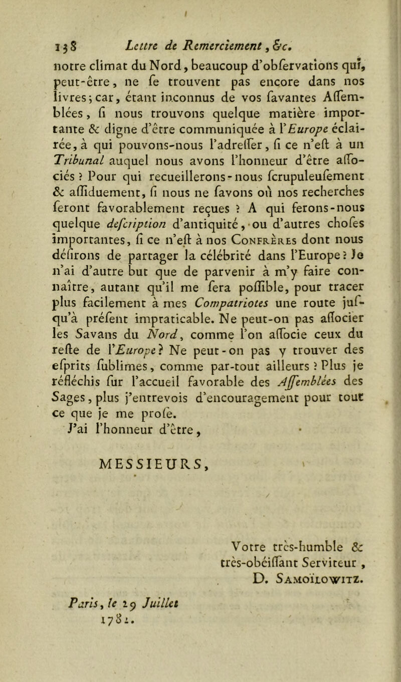 notre climat du Nord, beaucoup d’obfervatîons qui, peut-être, ne fe trouvent pas encore dans nos livres^car, étant inconnus de vos favantes AiTem- blées, fi nous trouvons quelque matière impor- tante & digne d’être communiquée à ïEurope éclai- rée, à qui pouvons-nous l’adrelîèr, fi ce n’efi; à un Tribunal auquel nous avons l’honneur d’être afTo- ciés ? Pour qui recueillerons-nous rcrupuleufement &: afliduement, fi nous ne favons où nos recherches feront favorablement reçues ? A qui ferons-nous quelque defeription d’antiquité,-ou d’autres chofes importantes, fi ce n’efl: à nos Confrères dont nous défirons de partager la célébrité dans l’Europeî Je n’ai d’autre but que de parvenir à m’y faire con- naître, autant qu’il me fera poffible, pour tracer plus facilement à mes Compatriotes une route juf- qu’à préfènt impraticable. Ne peut-on pas aflocier les Savans du Nord^ comme l’on afiocie ceux du relie de XEurope} Ne peut-on pas y trouver des efprits fublimes, comme par-tout ailleurs î Plus je réfléchis fur l’accueil favorable des AjfembUes des Sages, plus j’entrevois d’encouragement pour tout ce que je me proie. J’ai l’honneur d’être, MESSIEURS, Votre trcs-humble & très-obéillànt Serviteur , D, SamoÏlowitz. Paris iîe i<) Juillet 1781.