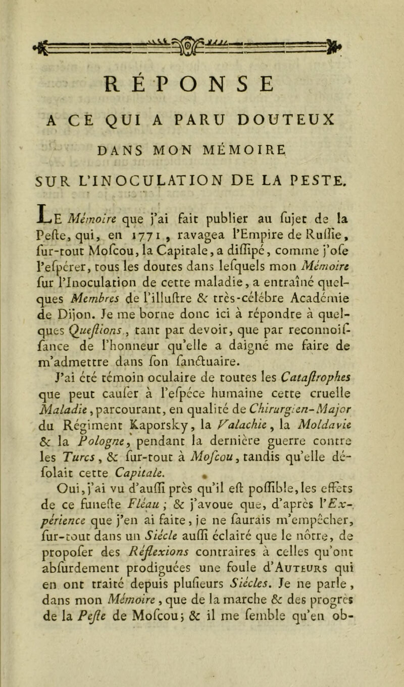 RÉPONSE A CE QUI A PARU DOUTEUX DANS MON MÉMOIRE SUR LTNOCULATION DE LA PESTE. Le Mémoire que j’ai fait publier au fujec de !a Pefte, qui, eu 1771, ravagea l’Empire de Ruffie, fur-tout Mofcou, la Capitale, a difllpé, comme j’ofe l’efpérer, tous les doutes dans lefquels mon Mémoire fur l’Inoculation de cette maladie, a entraîne quel- ques Membres de l’illuftre &: très-célébré Academie de Dijon. Je me borne donc ici à répondre à quel- ques Quejîions, tant par devoir, que par reconnoK- fance de l’honneur qu’elle a daigné me faire de m’admettre dans fon fanéluaire. J’ai été témoin oculaire de toutes les Catajîrophes que peut cauier à l’efpéce humaine cette cruelle Maladie, parcourant, en qualité de Chirurgien-Major du Régiment Kaporsky, la Falachie^ la Moldavie Sc la Pologne^ pendant la dernière guerre contre les Turcs, & fur-tout à Mofcou, tandis qu’elle dé- folait cette Capitale. , Oui, j’ai vu d’aulïï près qu’il efl: poiïîb!e,les effets de ce funede Fléau ; & j’avoue que, d’après l’Ex- périence que j’en ai faite, je ne faurais m’empêcher, fur-tout dans un Siècle aufîî éclairé que le nôtre, de propofer des Réflexions contraires à celles qu’ont abfurdement prodiguées une foule d’AuxEURs qui en ont traité depuis plufleurs Siècles. Je ne parle, dans mon Mémoire , que de la marche & des progrès de la Pejle de Mofcou; & il me femble qu’en ob-