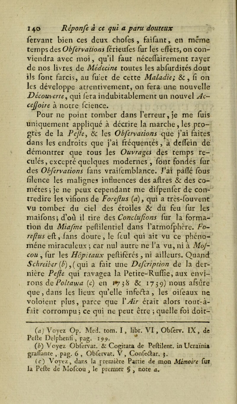 fervant bien ces deux chofes , faifant, en même temps des Objïrvations fcrieufes fur les efïets, on con- viendra avec moi, qu’il faut nécelTairement rayer de nos livres de Médecine toutes les abfurdités dont ils font farcis, au fuiet de cette Maladie; & , fi on les développe attentivement, on fera une nouvelle Découverte^ qui fera indubitablement un nouvel Ac- ceJJoLTe à notre fcience. Pour ne point tomber dans l’erreur, je me fuis uniquement appliqué à décrire la marche, les pro- grès de la Pefh, hc les Obfervations que j’ai faites dans les endroits que j’ai fréquentés, à dclfein dé démontrer que tous les Ouvrages des temps re- culés, excepté quelques modernes, font fondés fiir des Obfervations fans vrailemblance. J’ai paflé Ibus filence les malignes influences des aftres & des co- mètes; je ne peux cependant me difpenfer de con- tredire les vifions de Forefus (a), qui a très-fouvent vu tomber du ciel des étoiles & du feu fur les maifons; d’où il tire des Conclujîons fur la forma- tion du Miafrne peflilentiel dans l’atmofphcre. Fo- refus eft, lans doute, le feul qui ait vu ce phéno- mène miraculeux ; car nul autre ne l’a vu, ni à MoJ- cou , fur les Hôpitaux peftifércs , ni ailleurs. Quand Schreibcr [b) a fait une Defcription de la der- nière Pefle qui ravagea la Petite-Ruflie, aux envi- rons ÔQ Poltawa. (c) en 1*731') & 1739; nous afsûre que, dans les lieux qu’elle infeéfa, les oifeaux ne voloient plus, parce que l'Air était alors rout-à- f-iit corrompu; ce qui ne peut être ; quelle foi doit- (a) Voyez Op. Med. tom. I, libr. VI , Obferv. IX, de Pefle Delphenfî, pag. 199. (Z>) Voyez Obicrvac. & Cogitata de Peftilent. in Ucraïnia graflante , pag. 6 , Obfervat. V, Confeèlar. j. (e) Voyez, dans la première Partie de mon Mémoire fut la Pefle de Mofcou, le premier § , note a.