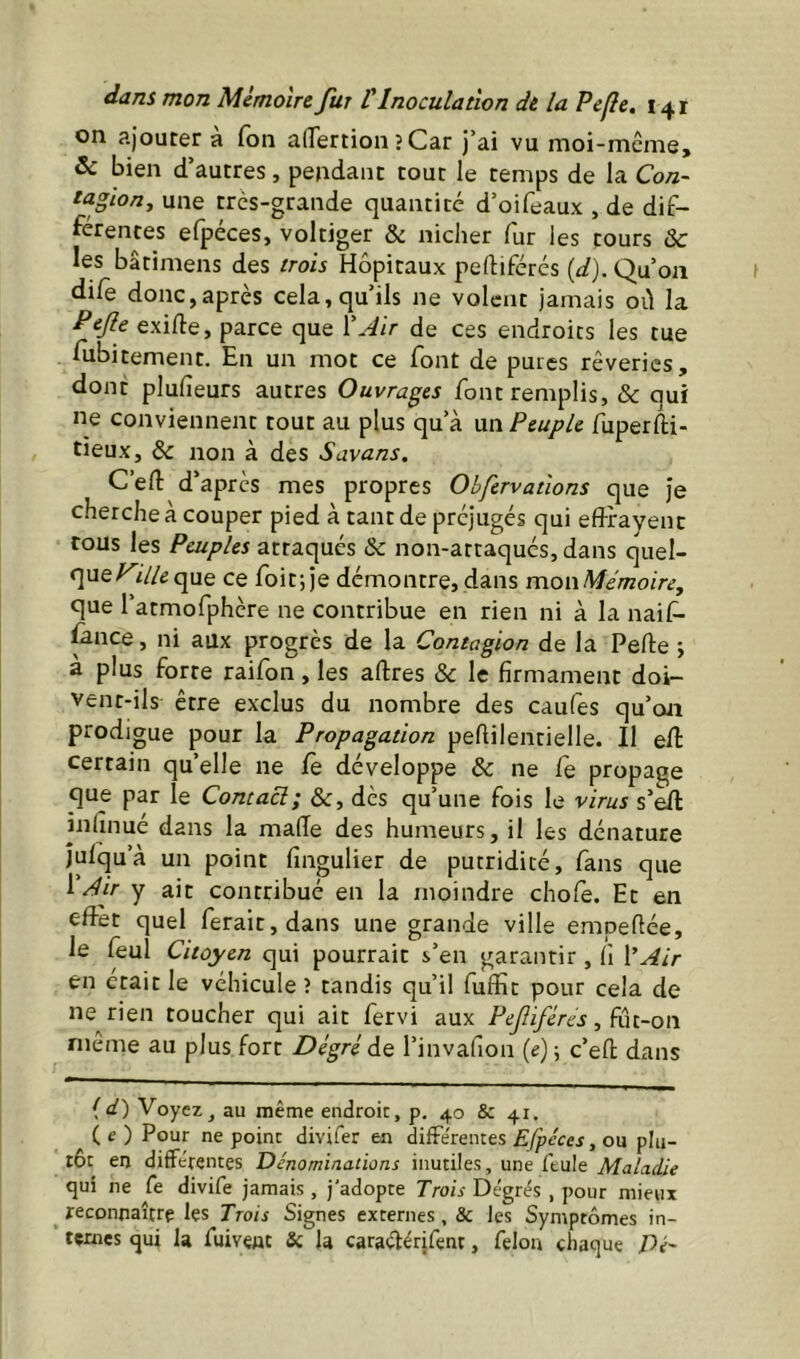 on ajoutera Ton alTertion?Car J’ai vu moi-même, & bien d’autres, pendant tout le temps de la Con- taglon, une très-grande quantité d’oifeaux , de dif- férentes efpéces, voltiger & nicher fur les tours & les bâtimens des trois Hôpitaux pertiférés (df).Qu’oa dife donc,après cela, qu’ils ne volent jamais oû la Pcjle exifte, parce que XAir de ces endroits les tue fubitement. En un mot ce font de pures rêveries, dont plufieurs autres Ouvrages font remplis, & qui ne conviennent tout au plus qu’à wn Peuple fuperfti- tieux, & non à des Savans. C’efl d’après mes propres Obfervations que Je cherche à couper pied à tant de préjugés qui eff-fayenc tous les Peuples attaqués & non-attaqués, dans quel- que/^è//^que ce foitjje démontre, dans mowMémoire, que l’atmofphcre ne contribue en rien ni à la naif- ûnce, ni aux progrès de la Contagion de la Perte -, à plus forte raifon, les artres & le firmament doi- vent-ils être exclus du nombre des caufes qu’on prodigue pour la Propagation pertilentielle. Il ert: certain qu’elle ne fe développe & ne fe propage que par le Contact; &, dès qu’une fois le virus s’ert infinué dans la marte des humeurs, il les dénature Julqu’à un point fingulier de putridité, fans que Air y ait contribué en la moindre chofe. Et en ertèt quel ferait, dans une grande ville empertée, le feul Citoyen qui pourrait s’en garantir, fi Air en était le véhicule î tandis qu’il fuffit pour cela de ne rien toucher qui ait fervi aux PeJIiféres, fût-on même au plus fort Degré de l’invafion {e) \ c’eft dans (</) Voyez, au même endroit, p, 40 & 41. (e) Pour ne point divifer en difFe'rentes , ou plu- tôt en différentes Dénominations inutiles, une feule Maladie qui ne fe divife jamais , j'adopte Trois Degrés , pour mieux reconnaître les Trois Signes externes, & les Symptômes in- ternes qui la fuivent Sc la caraélérifent, félon chaque Di-