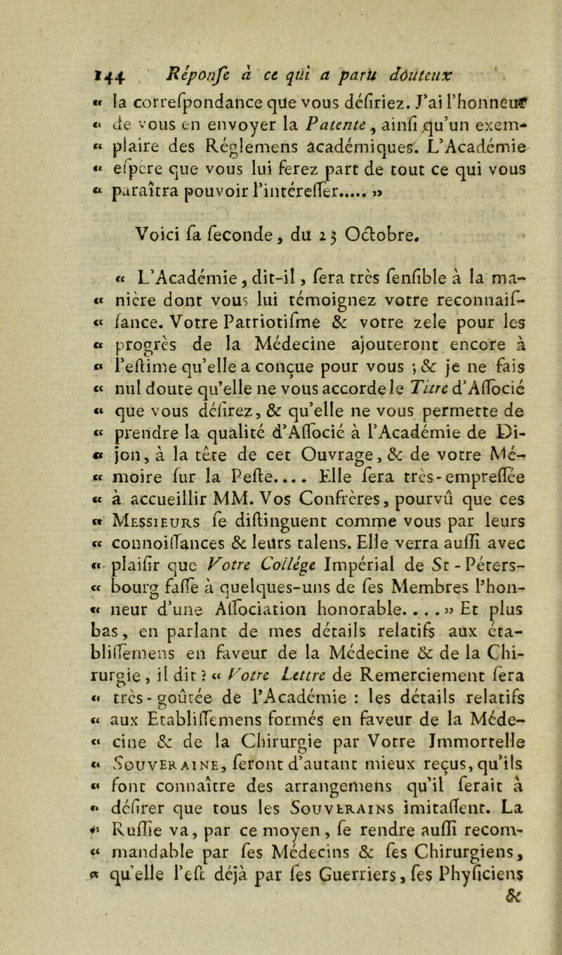 « la con-efpondance que vous déliriez. J’ai rhonnéuT «< de vous en envoyer la Patente ^ ainfi qu’un exem- « plaire des Réglemens académiques'. L’Académie efpcre que vous lui ferez parc de tout ce qui vous « paraîtra pouvoir l’intérelTer » Voici fa fécondé, du 25 Octobre. « L’Académie, dit-il, fera très fenfible à la ma- « nicre dont vous lui témoignez votre reconnaif- « lance. Votre Patriotifme & votre zele pour les « progrès de la Médecine ajouteront encore à « i’eftime qu’elle a conçue pour vous ; & je ne fais « nul doute qu’elle ne vous accorde le Titre d’AlTocié « que vous délirez, & qu’elle ne vous permette de « pi'endre la qualité d’AlIocié à l’Académie de Di- « jon, à la tête de cet Ouvrage, & de votre Mé- « moire fur la Pelle.... Elle fera très-empreflee « à accueillir MM. Vos Confrères, pourvû que ces » Messieurs fe dillinguenc comme vous par leurs « connoilTances bc leurs talens. Elle verra aulîî avec « plailir que Votre Collège Impérial de St-Péters- « bourg falîe à quelques-uns de fes Membres l’hon- « neur d’une Alfociation honorable... . Et plus bas, en parlant de mes détails relatifs aux éta- blilTèmens en faveur de la Médecine & de la Chi- rurgie , il dit î «f Votre Lettre de Remerciement fera «< très-goûtée de l’Académie : les détails relatifs « aux EtabliIfemens formés en faveur de la Méde- cine iSc de la Chirurgie par Votre Immortelle «• .CouverAINE, feront d’autant mieux reçus, qu’ils « font connaître des arrangemens qu’il ferait à délirer que tous les Souverains imitaient. La Ruflie va, par ce moyen, fe rendre aufli recom- mandable par fes Médecins &: fes Chirurgiens, « qu elle l’efc déjà par fes Guerriers, fes Phyficiens &