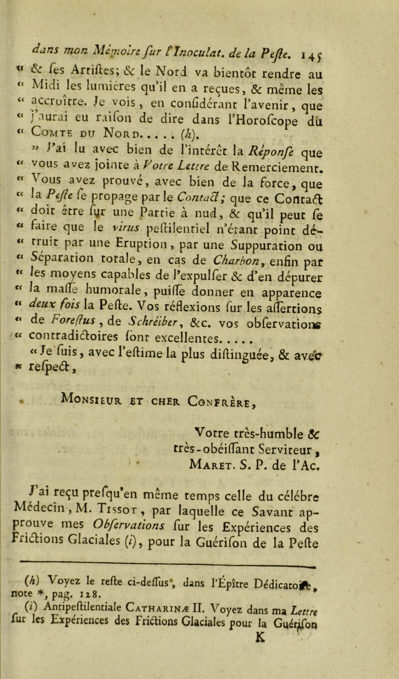 i5L /es Arriftesj & le Nord va bientôt rendre au Midi Jes iumicres quil en a reçues, & même les “ accroître. Je vois, en confiderant l’avenir, que “ j’aurai eu raifon de dire dans l’Horofcope dii “ Comte du Nord (h). » J’ai lu avec bien de l’intérct la Rlponfe que vous avez Jointe à Vocre Lettre de Remerciement» ** \ ous avez prouve, avec bien de la force, que « la Pifte Ce propage par le Contaeî; que ce Contaft “ doit être Tyr une Partie à nud, & qu’il peut Ce « faire que le virus peftilenriel n’erant point dé- “ rruir par une Eruption, par une Suppuration ou Séparation totale, en cas de Charbon^ enfin par les moyens capables de l’expul/er & d’en dépurer “ la made humorale, puilTè donner en apparence « deux fois la Pelle. Vos réflexions fur les aflèrtioiis ** de F ore (fus ^ de Schreiber ^ &c. vos ob/ervatioms « contradiéloires font excellentes « Je fuis, avec l’ellime la plus didinguée, & av.ei? K re/peél, , Monsieur et cher Confrère, Votre très-humble ÔC très-obéiiïànt Serviteur , Maret. s. P. de l’Ac. / ai reçu prefqu en meme temps celle du célébré Médecin, M. Tissot, par laquelle ce Savant ap- prouve mes Obfervations fur les Expériences des Friélions Glaciales (i), pour la Guérifon de la Pelle {h) Voyez le relie ci-delTus*. dans l’Épître Dédicatoift note pag. iz8. ’ (i) Antipeftilentiale Catharinæ II. Voyez dans ma Lettre fur les Expériences des Frictions Glaciales pour la Guéi^oo K