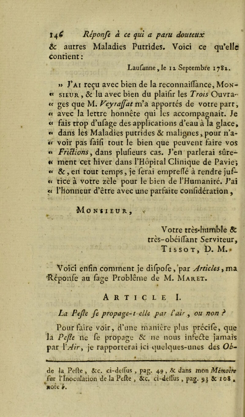 te autres Maladies Putrides, Voici ce qu’elle contient : Laufanne,le ii Septembre 1781. » J’ai reçu avec bien de la reconnaifTànce, Mon- « SIEUR, & lu avec bien du plaifir les Trois Ouvra- «f ges que M. Feyrajfat m». apportés de votre part, « avec la lettre honnête qui les accompagnait. Je « fais trop d’ufage des applications d’eau à la glace, « dans les Maladies putrides & malignes, pour n’a- « voir pas faifî tout le bien que peuvent faire vos « Frï&ions, dans plufieurs cas. J’en parlerai sûre- « ment cet hiver dans l’Hôpital Clinique de Paviej « &, eh tout temps, je ferai emprefTé à rendre Juf- ec tice à votre zèle pour le bien de l’Humanité. J’ai «c l’honneur d’être avec une parfaite confidération, Monsieur, v Votre très-humble 8i très-obéi (Tant Serviteur, Tissot, D. M,• Voici enfin comment je dirpofe,’par Articles<^1^% 'Rcponfe au fage Problème de M. Maret. Article I. La Pejlc fi propage-1 elle par l'air , ou non ? Pour faire voir, d’une manière plus précife, que la Pc(le ne fe propage & ne nous infeéfe jamais par ['Air y je rapporterai ici quelques-unes des Ob- de Ja Perte , Sec. ci-dclfus , pag. 49 , & dans mon Mémoire fur rinoculacion de la Perte , &c, ci-dertus , pag. & 108 , ‘note Ir.