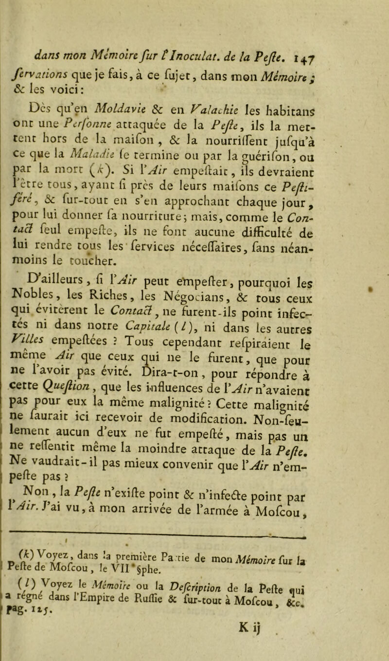 fervations que je fais, à ce fujet, dans mon Mémoire; âc les voici : Des qu en Moldavie & en alachic les habitans onr une Perfonne attaquée de la Pejle, ils la met- tent hors de la maifon , & la nourrilfent jufqu’à ce que la Maladie fe termine ou par la guérifon, ou par la mort (a:). Si XAir empeflait, ils devraient 1 être tous, ayant lî près de leurs maifons ce Pefli- fére, & fur-tout en s’en approchant chaque jour, I pour lui donner la nourriture; mais,comme le C0/2- I tucl feul empefte, ils ne font aucune difficulté de lui rendre tous les fervices nécelTaires, fans néan- moins le toucher. D’ailleurs, fi VAir peut empefter, pourquoi les Nobles, les Riches, les Négocians, & tous ceux: qui évitèrent le Contact, ne furent-ils point infec- tes ni dans notre Capitale (^l), ni dans les autres yUles empellées ? Tous cependant relpiraient le même Air que ceux qui ne le furent, que pour ne l’avoir pas évité. Dira-t-on, pour répondre à cette (luejlion, que les Influences de VAir n’avaient pas pour eux la même malignité î Cette malignité ne fautait ici recevoir de modification. Noivfeu- I lement aucun d’eux ne fut empefté, mais p.as un I ne reflentit même la moindre attaque de \a^Pejle, Ne vaudrait-il pas mieux convenir que VAir n’em- pefte pas î Non , la Pejle n exifle point & n’infeéte point par 1 Air.JaÀ vu, à mon arrivée de l’armée à Molcou, P Pa cie de mon Mémoire Vux la Pefte de Mofeou , le VII §phe. ou la Defcrïptïon de la Pefte «ui a régné dans l’Empire de Ruflie & fur-touc à Mofeou, j pag. T., iij. Kij